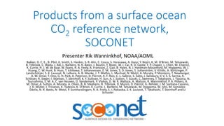 Products from a surface ocean
CO2 reference network,
SOCONET
Presenter Rik Wanninkhof, NOAA/AOML
Bakker, D. C. E., B. Pfeil, K. Smith, S. Hankin, S. R. Alin, C. Cosca, S. Harasawa, A. Kozyr, Y. Nojiri, K. M. O'Brien, M. Telszewski,
B. Tilbrook, C. Wada, J. Akl, L. Barbero, N. R. Bates, J. Boutin, Y. Bozec, W. J. Cai, R. D. Castle, F. P. Chavez, L. Chen, M. Chierici,
K. Currie, H. J. W. de Baar, W. Evans, R. A. Feely, A. Fransson, Z. Gao, B. Hales, N. J. Hardman-Mountford, M. Hoppema, W. J.
Huang, C. W. Hunt, B. Huss, T. Ichikawa, T. Johannessen, E. M. Jones, S. D. Jones, S. Jutterström, V. Kitidis, A. Körtzinger, P.
Landschützer, S. K. Lauvset, N. Lefevre, A. B. Manke, J. T. Mathis, L. Merlivat, N. Metzl, A. Murata, P. Monteiro, T. Newberger,
A. M. Omar, T. Ono, G. H. Park, K. Paterson, D. Pierrot, A. F. Rios, C. L. Sabine, S. Saito, J. Salisbury, V. V. S. S. Sarma, R.
Schlitzer, R. Sieger, I. Skjelvan, T. Steinhoff, K. F. Sullivan, H. Sun, A. J. Sutton, T. Suzuki, C. Sweeney, T. Takahashi, J. Tjiputra, N.
Tsurushima, S. M. A. C. van Heuven, D. Vandemark, P. Vlahos, D. W. R. Wallace, A. Watson, R. Wanninkhof, P. A. Pickers, A.
M. Omar, A. Sutton, A. Murata, A. Olsen, B. B. Stephens, B. Tilbrook, D. Munro, D. Pierrot, G. Rehder, J. M. Santana-Casiano,
J. D. Müller, J. Trinanes, K. Tedesco, K. O’Brien, K. Currie, L. Barbero, M. Telszewski, M. Hoppema, M. Ishii, M. González-
Dávila, N. R. Bates, N. Metzl, P. Suntharalingam, R. A. Feely, S.-i. Nakaoka, S. K. Lauvset, T. Takahashi, T. Steinhoff and U.
Schuster
 