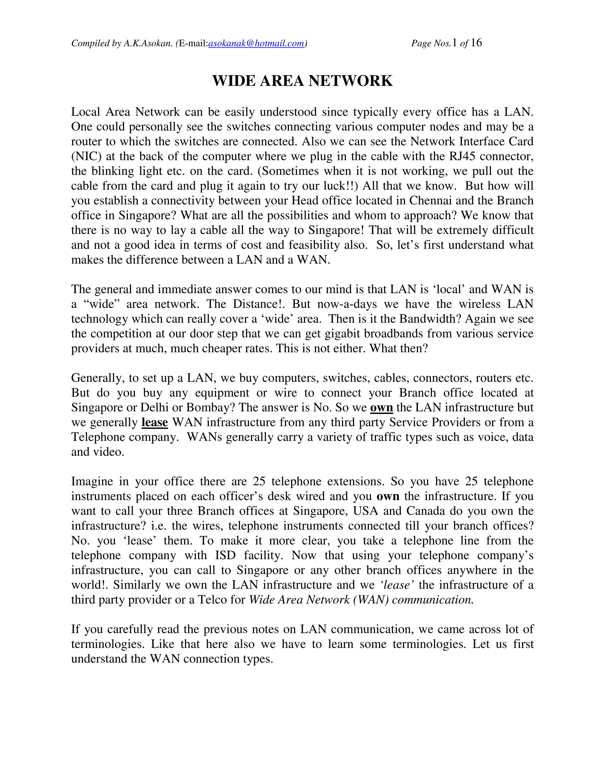 Compiled by A.K.Asokan. (E-mail:asokanak@hotmail.com)             Page Nos.1 of 16



                               WIDE AREA NETWORK
Local Area Network can be easily understood since typically every office has a LAN.
One could personally see the switches connecting various computer nodes and may be a
router to which the switches are connected. Also we can see the Network Interface Card
(NIC) at the back of the computer where we plug in the cable with the RJ45 connector,
the blinking light etc. on the card. (Sometimes when it is not working, we pull out the
cable from the card and plug it again to try our luck!!) All that we know. But how will
you establish a connectivity between your Head office located in Chennai and the Branch
office in Singapore? What are all the possibilities and whom to approach? We know that
there is no way to lay a cable all the way to Singapore! That will be extremely difficult
and not a good idea in terms of cost and feasibility also. So, let’s first understand what
makes the difference between a LAN and a WAN.

The general and immediate answer comes to our mind is that LAN is ‘local’ and WAN is
a “wide” area network. The Distance!. But now-a-days we have the wireless LAN
technology which can really cover a ‘wide’ area. Then is it the Bandwidth? Again we see
the competition at our door step that we can get gigabit broadbands from various service
providers at much, much cheaper rates. This is not either. What then?

Generally, to set up a LAN, we buy computers, switches, cables, connectors, routers etc.
But do you buy any equipment or wire to connect your Branch office located at
Singapore or Delhi or Bombay? The answer is No. So we own the LAN infrastructure but
we generally lease WAN infrastructure from any third party Service Providers or from a
Telephone company. WANs generally carry a variety of traffic types such as voice, data
and video.

Imagine in your office there are 25 telephone extensions. So you have 25 telephone
instruments placed on each officer’s desk wired and you own the infrastructure. If you
want to call your three Branch offices at Singapore, USA and Canada do you own the
infrastructure? i.e. the wires, telephone instruments connected till your branch offices?
No. you ‘lease’ them. To make it more clear, you take a telephone line from the
telephone company with ISD facility. Now that using your telephone company’s
infrastructure, you can call to Singapore or any other branch offices anywhere in the
world!. Similarly we own the LAN infrastructure and we ‘lease’ the infrastructure of a
third party provider or a Telco for Wide Area Network (WAN) communication.

If you carefully read the previous notes on LAN communication, we came across lot of
terminologies. Like that here also we have to learn some terminologies. Let us first
understand the WAN connection types.
 