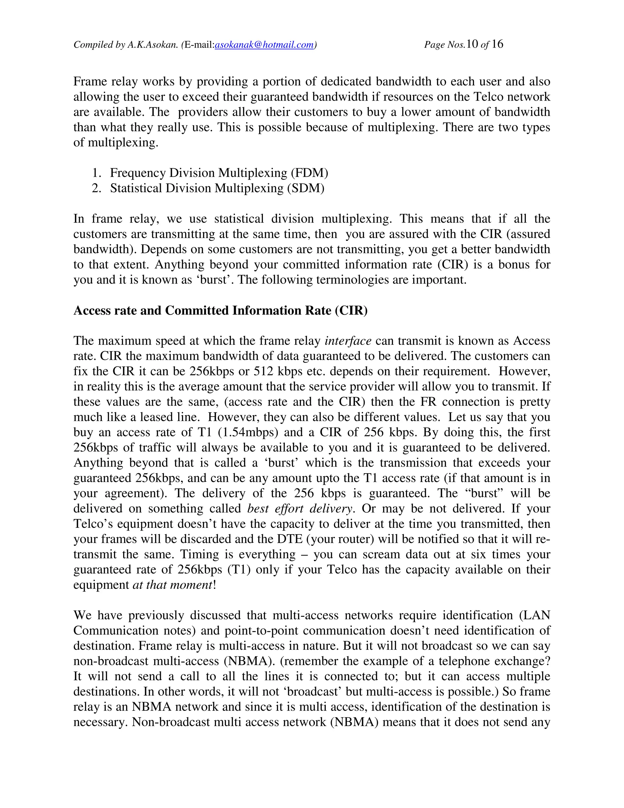 Compiled by A.K.Asokan. (E-mail:asokanak@hotmail.com)                Page Nos.10 of 16


Frame relay works by providing a portion of dedicated bandwidth to each user and also
allowing the user to exceed their guaranteed bandwidth if resources on the Telco network
are available. The providers allow their customers to buy a lower amount of bandwidth
than what they really use. This is possible because of multiplexing. There are two types
of multiplexing.

   1. Frequency Division Multiplexing (FDM)
   2. Statistical Division Multiplexing (SDM)

In frame relay, we use statistical division multiplexing. This means that if all the
customers are transmitting at the same time, then you are assured with the CIR (assured
bandwidth). Depends on some customers are not transmitting, you get a better bandwidth
to that extent. Anything beyond your committed information rate (CIR) is a bonus for
you and it is known as ‘burst’. The following terminologies are important.

Access rate and Committed Information Rate (CIR)

The maximum speed at which the frame relay interface can transmit is known as Access
rate. CIR the maximum bandwidth of data guaranteed to be delivered. The customers can
fix the CIR it can be 256kbps or 512 kbps etc. depends on their requirement. However,
in reality this is the average amount that the service provider will allow you to transmit. If
these values are the same, (access rate and the CIR) then the FR connection is pretty
much like a leased line. However, they can also be different values. Let us say that you
buy an access rate of T1 (1.54mbps) and a CIR of 256 kbps. By doing this, the first
256kbps of traffic will always be available to you and it is guaranteed to be delivered.
Anything beyond that is called a ‘burst’ which is the transmission that exceeds your
guaranteed 256kbps, and can be any amount upto the T1 access rate (if that amount is in
your agreement). The delivery of the 256 kbps is guaranteed. The “burst” will be
delivered on something called best effort delivery. Or may be not delivered. If your
Telco’s equipment doesn’t have the capacity to deliver at the time you transmitted, then
your frames will be discarded and the DTE (your router) will be notified so that it will re-
transmit the same. Timing is everything – you can scream data out at six times your
guaranteed rate of 256kbps (T1) only if your Telco has the capacity available on their
equipment at that moment!

We have previously discussed that multi-access networks require identification (LAN
Communication notes) and point-to-point communication doesn’t need identification of
destination. Frame relay is multi-access in nature. But it will not broadcast so we can say
non-broadcast multi-access (NBMA). (remember the example of a telephone exchange?
It will not send a call to all the lines it is connected to; but it can access multiple
destinations. In other words, it will not ‘broadcast’ but multi-access is possible.) So frame
relay is an NBMA network and since it is multi access, identification of the destination is
necessary. Non-broadcast multi access network (NBMA) means that it does not send any
 