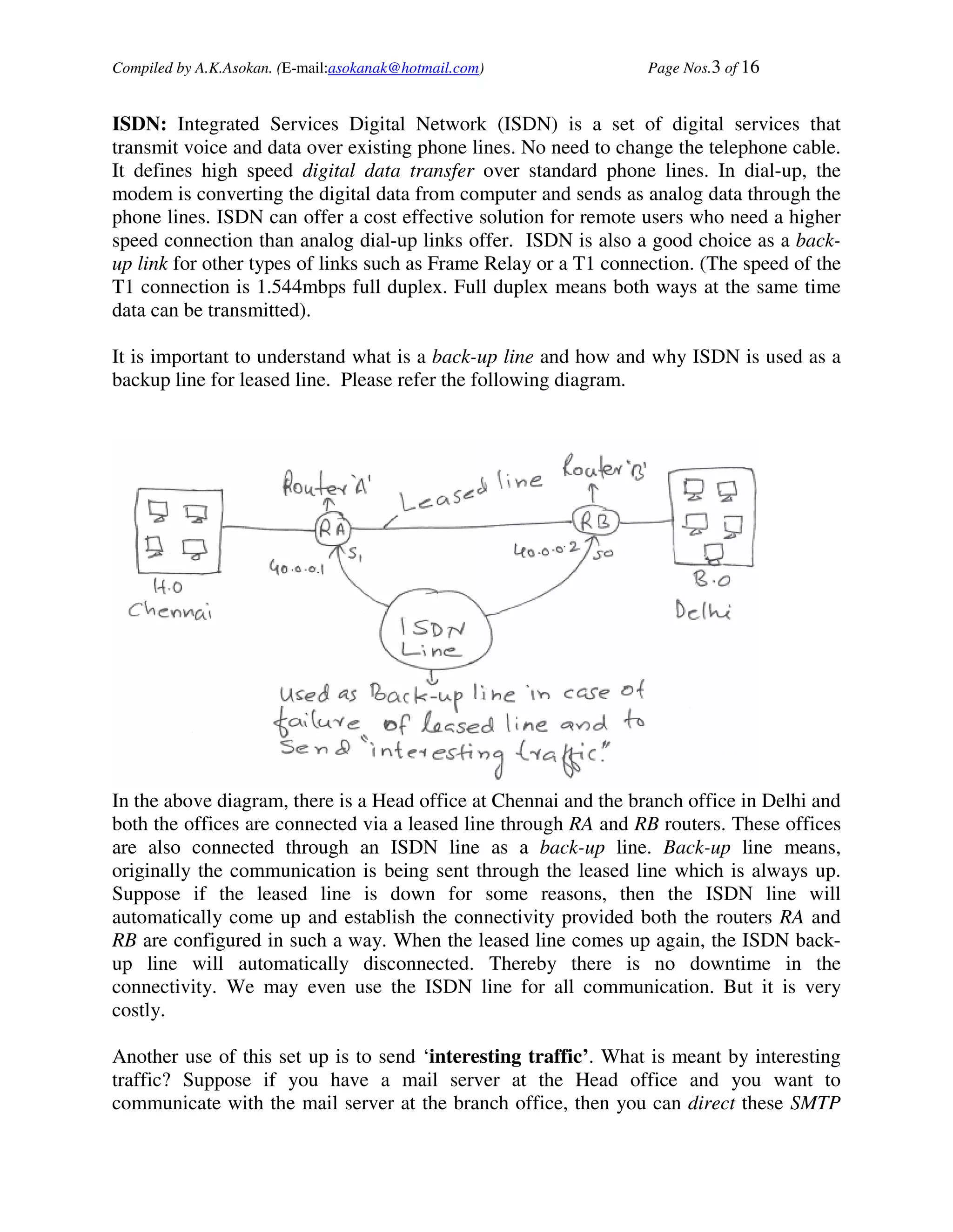 Compiled by A.K.Asokan. (E-mail:asokanak@hotmail.com)             Page Nos.3 of 16


ISDN: Integrated Services Digital Network (ISDN) is a set of digital services that
transmit voice and data over existing phone lines. No need to change the telephone cable.
It defines high speed digital data transfer over standard phone lines. In dial-up, the
modem is converting the digital data from computer and sends as analog data through the
phone lines. ISDN can offer a cost effective solution for remote users who need a higher
speed connection than analog dial-up links offer. ISDN is also a good choice as a back-
up link for other types of links such as Frame Relay or a T1 connection. (The speed of the
T1 connection is 1.544mbps full duplex. Full duplex means both ways at the same time
data can be transmitted).

It is important to understand what is a back-up line and how and why ISDN is used as a
backup line for leased line. Please refer the following diagram.




In the above diagram, there is a Head office at Chennai and the branch office in Delhi and
both the offices are connected via a leased line through RA and RB routers. These offices
are also connected through an ISDN line as a back-up line. Back-up line means,
originally the communication is being sent through the leased line which is always up.
Suppose if the leased line is down for some reasons, then the ISDN line will
automatically come up and establish the connectivity provided both the routers RA and
RB are configured in such a way. When the leased line comes up again, the ISDN back-
up line will automatically disconnected. Thereby there is no downtime in the
connectivity. We may even use the ISDN line for all communication. But it is very
costly.

Another use of this set up is to send ‘interesting traffic’. What is meant by interesting
traffic? Suppose if you have a mail server at the Head office and you want to
communicate with the mail server at the branch office, then you can direct these SMTP
 
