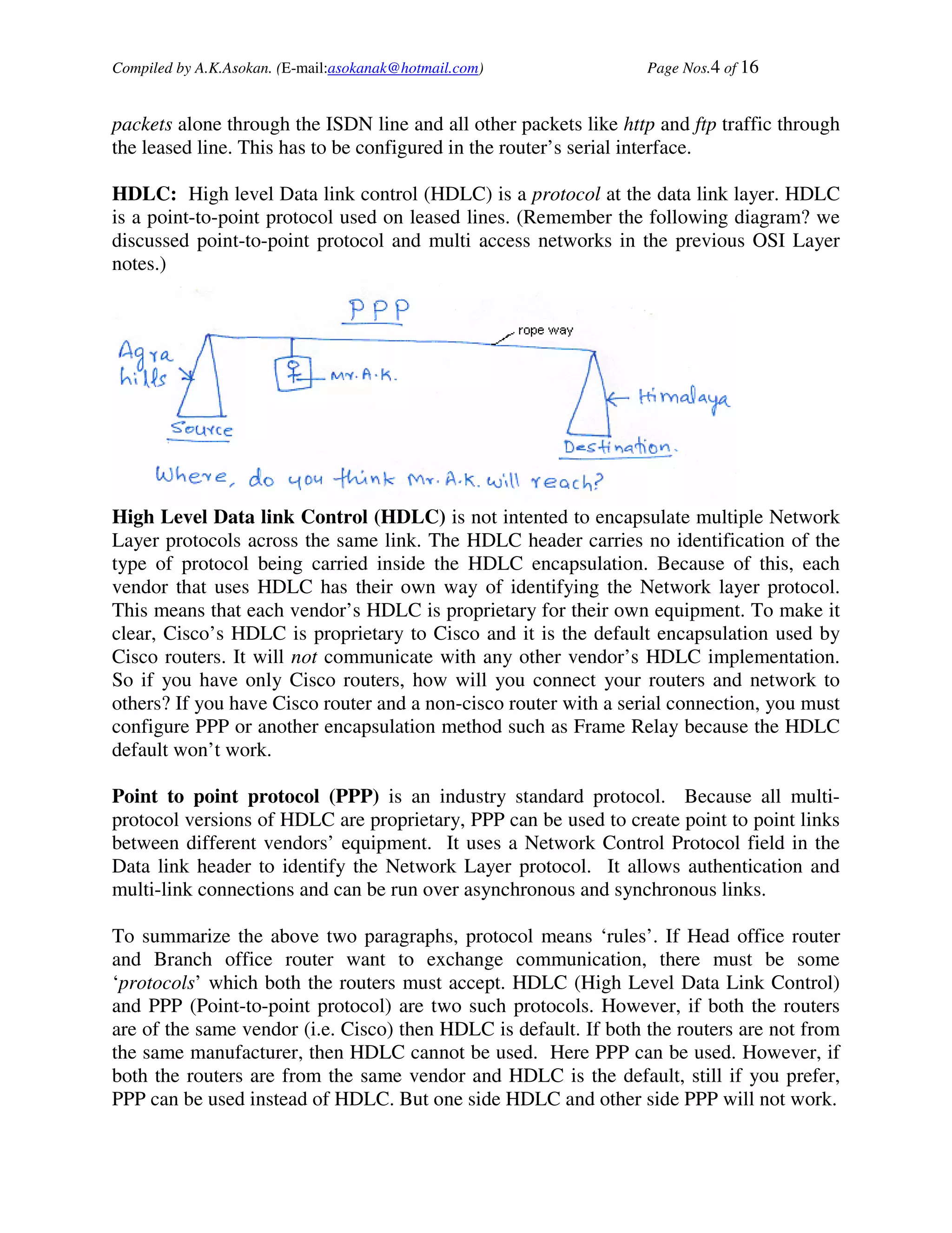 Compiled by A.K.Asokan. (E-mail:asokanak@hotmail.com)             Page Nos.4 of 16


packets alone through the ISDN line and all other packets like http and ftp traffic through
the leased line. This has to be configured in the router’s serial interface.

HDLC: High level Data link control (HDLC) is a protocol at the data link layer. HDLC
is a point-to-point protocol used on leased lines. (Remember the following diagram? we
discussed point-to-point protocol and multi access networks in the previous OSI Layer
notes.)




High Level Data link Control (HDLC) is not intented to encapsulate multiple Network
Layer protocols across the same link. The HDLC header carries no identification of the
type of protocol being carried inside the HDLC encapsulation. Because of this, each
vendor that uses HDLC has their own way of identifying the Network layer protocol.
This means that each vendor’s HDLC is proprietary for their own equipment. To make it
clear, Cisco’s HDLC is proprietary to Cisco and it is the default encapsulation used by
Cisco routers. It will not communicate with any other vendor’s HDLC implementation.
So if you have only Cisco routers, how will you connect your routers and network to
others? If you have Cisco router and a non-cisco router with a serial connection, you must
configure PPP or another encapsulation method such as Frame Relay because the HDLC
default won’t work.

Point to point protocol (PPP) is an industry standard protocol. Because all multi-
protocol versions of HDLC are proprietary, PPP can be used to create point to point links
between different vendors’ equipment. It uses a Network Control Protocol field in the
Data link header to identify the Network Layer protocol. It allows authentication and
multi-link connections and can be run over asynchronous and synchronous links.

To summarize the above two paragraphs, protocol means ‘rules’. If Head office router
and Branch office router want to exchange communication, there must be some
‘protocols’ which both the routers must accept. HDLC (High Level Data Link Control)
and PPP (Point-to-point protocol) are two such protocols. However, if both the routers
are of the same vendor (i.e. Cisco) then HDLC is default. If both the routers are not from
the same manufacturer, then HDLC cannot be used. Here PPP can be used. However, if
both the routers are from the same vendor and HDLC is the default, still if you prefer,
PPP can be used instead of HDLC. But one side HDLC and other side PPP will not work.
 