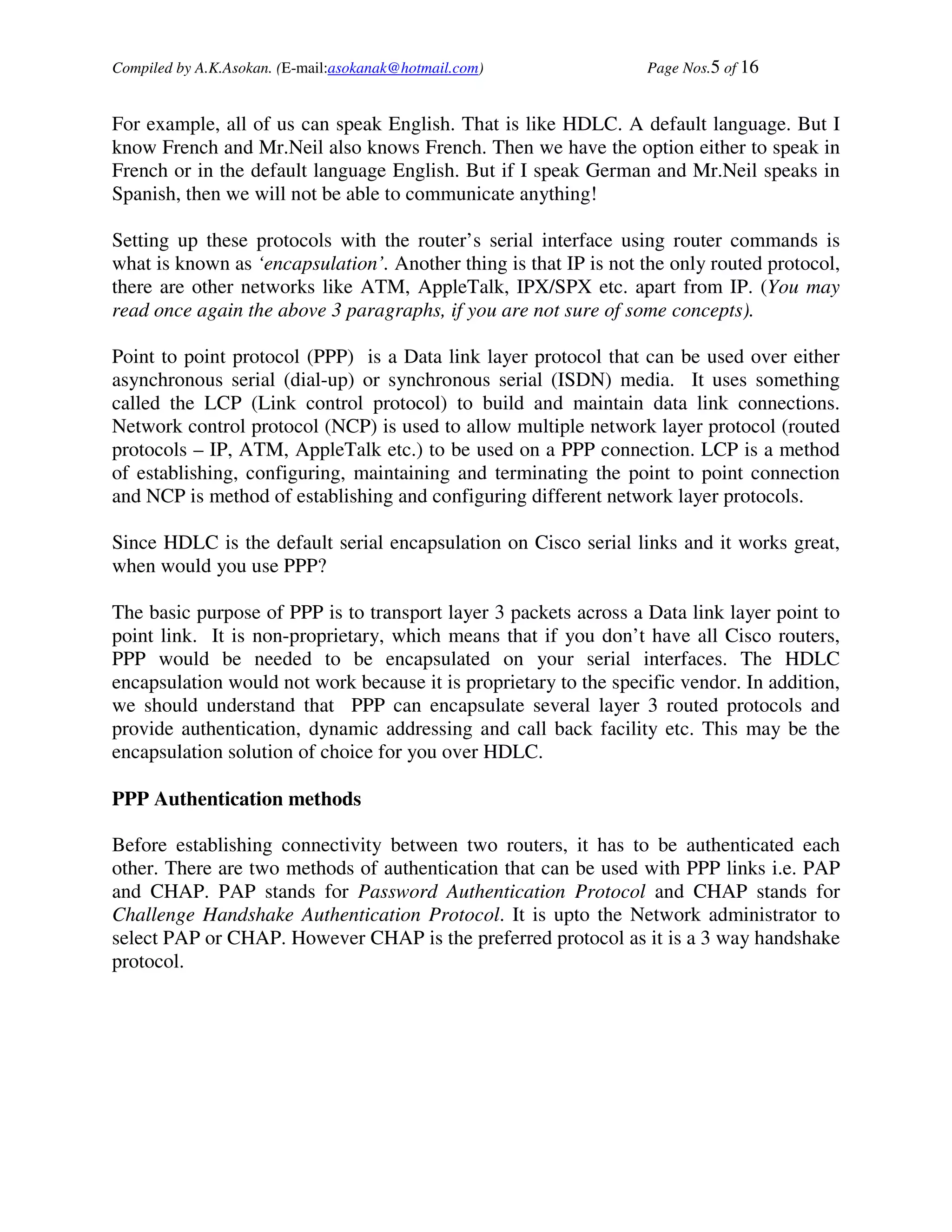 Compiled by A.K.Asokan. (E-mail:asokanak@hotmail.com)             Page Nos.5 of 16


For example, all of us can speak English. That is like HDLC. A default language. But I
know French and Mr.Neil also knows French. Then we have the option either to speak in
French or in the default language English. But if I speak German and Mr.Neil speaks in
Spanish, then we will not be able to communicate anything!

Setting up these protocols with the router’s serial interface using router commands is
what is known as ‘encapsulation’. Another thing is that IP is not the only routed protocol,
there are other networks like ATM, AppleTalk, IPX/SPX etc. apart from IP. (You may
read once again the above 3 paragraphs, if you are not sure of some concepts).

Point to point protocol (PPP) is a Data link layer protocol that can be used over either
asynchronous serial (dial-up) or synchronous serial (ISDN) media. It uses something
called the LCP (Link control protocol) to build and maintain data link connections.
Network control protocol (NCP) is used to allow multiple network layer protocol (routed
protocols – IP, ATM, AppleTalk etc.) to be used on a PPP connection. LCP is a method
of establishing, configuring, maintaining and terminating the point to point connection
and NCP is method of establishing and configuring different network layer protocols.

Since HDLC is the default serial encapsulation on Cisco serial links and it works great,
when would you use PPP?

The basic purpose of PPP is to transport layer 3 packets across a Data link layer point to
point link. It is non-proprietary, which means that if you don’t have all Cisco routers,
PPP would be needed to be encapsulated on your serial interfaces. The HDLC
encapsulation would not work because it is proprietary to the specific vendor. In addition,
we should understand that PPP can encapsulate several layer 3 routed protocols and
provide authentication, dynamic addressing and call back facility etc. This may be the
encapsulation solution of choice for you over HDLC.

PPP Authentication methods

Before establishing connectivity between two routers, it has to be authenticated each
other. There are two methods of authentication that can be used with PPP links i.e. PAP
and CHAP. PAP stands for Password Authentication Protocol and CHAP stands for
Challenge Handshake Authentication Protocol. It is upto the Network administrator to
select PAP or CHAP. However CHAP is the preferred protocol as it is a 3 way handshake
protocol.
 