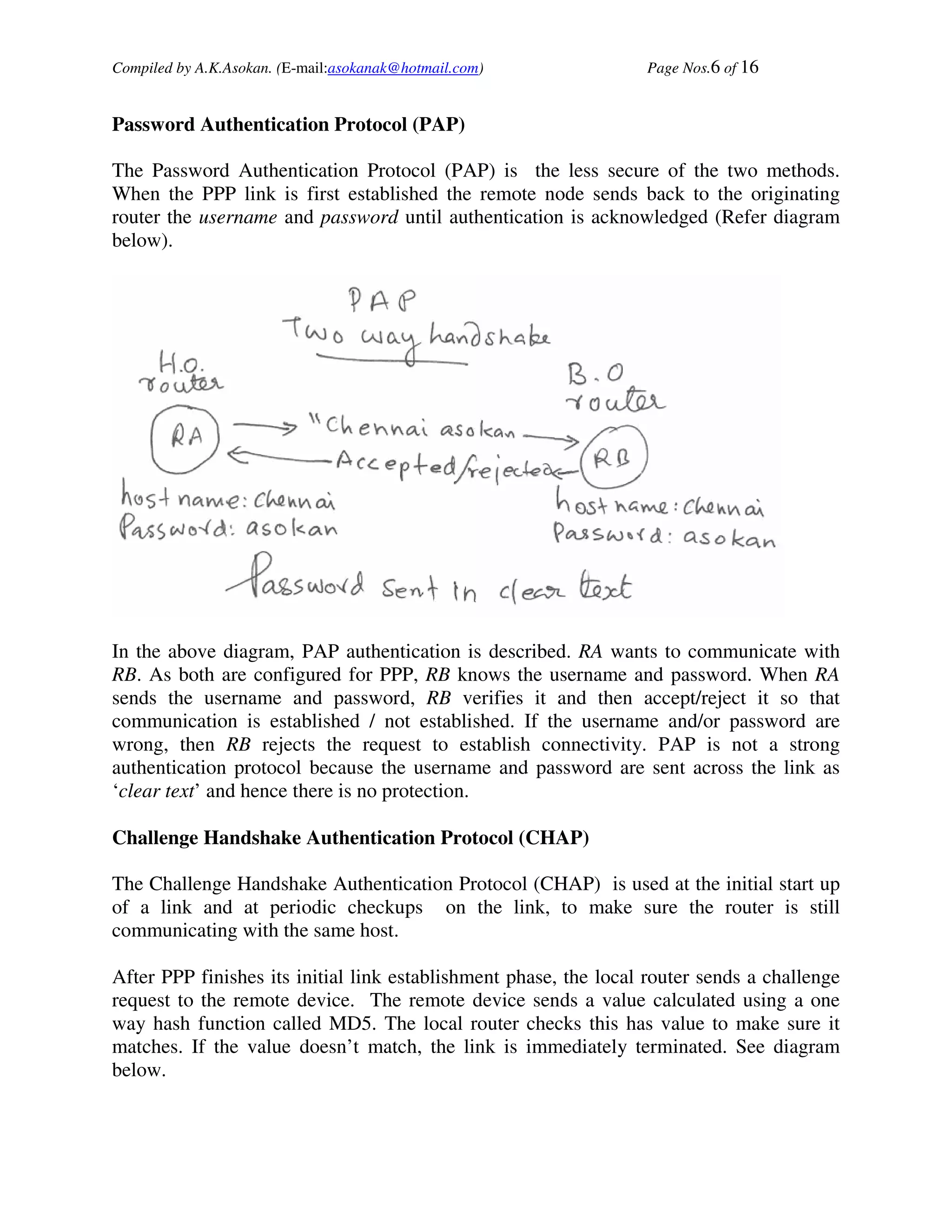 Compiled by A.K.Asokan. (E-mail:asokanak@hotmail.com)             Page Nos.6 of 16


Password Authentication Protocol (PAP)

The Password Authentication Protocol (PAP) is the less secure of the two methods.
When the PPP link is first established the remote node sends back to the originating
router the username and password until authentication is acknowledged (Refer diagram
below).




In the above diagram, PAP authentication is described. RA wants to communicate with
RB. As both are configured for PPP, RB knows the username and password. When RA
sends the username and password, RB verifies it and then accept/reject it so that
communication is established / not established. If the username and/or password are
wrong, then RB rejects the request to establish connectivity. PAP is not a strong
authentication protocol because the username and password are sent across the link as
‘clear text’ and hence there is no protection.

Challenge Handshake Authentication Protocol (CHAP)

The Challenge Handshake Authentication Protocol (CHAP) is used at the initial start up
of a link and at periodic checkups on the link, to make sure the router is still
communicating with the same host.

After PPP finishes its initial link establishment phase, the local router sends a challenge
request to the remote device. The remote device sends a value calculated using a one
way hash function called MD5. The local router checks this has value to make sure it
matches. If the value doesn’t match, the link is immediately terminated. See diagram
below.
 