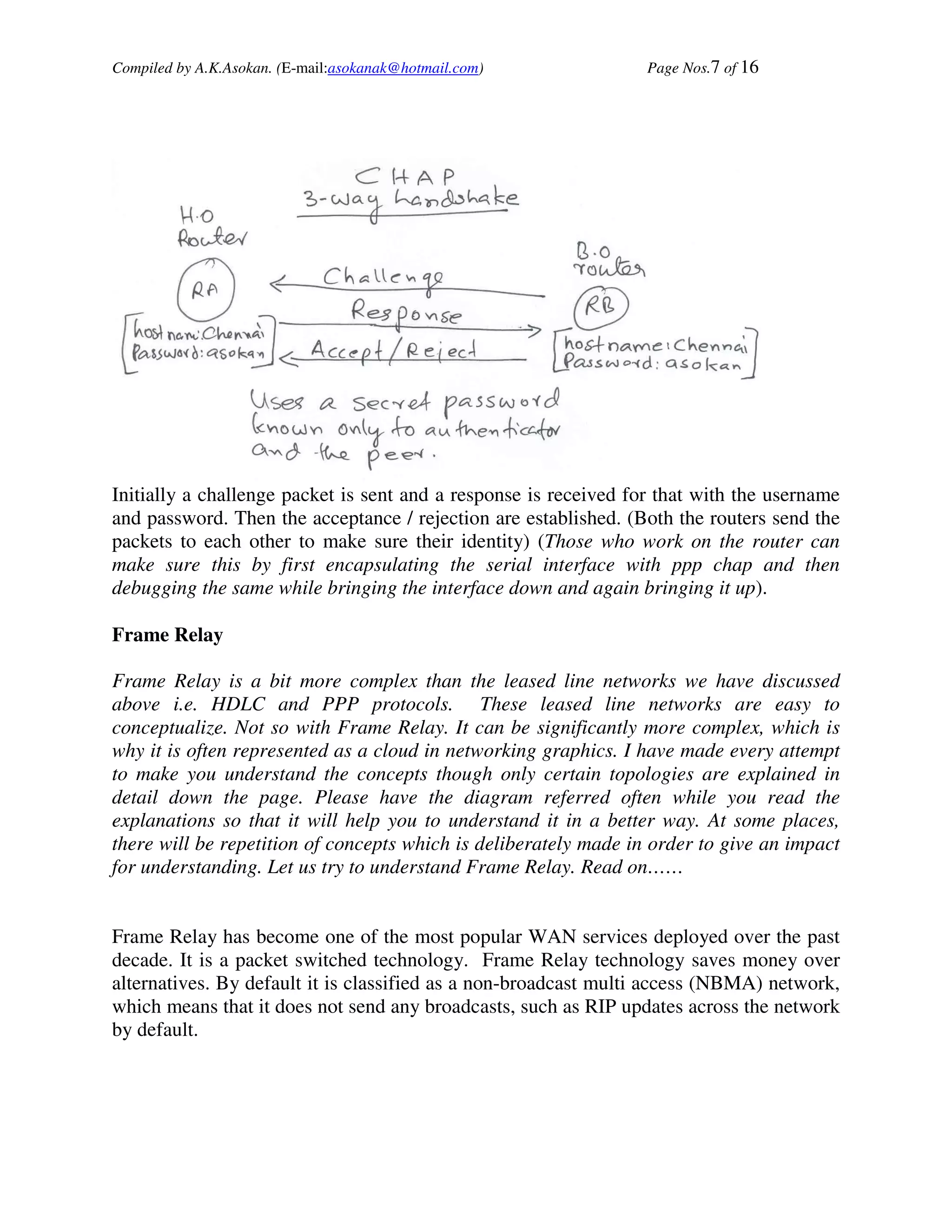Compiled by A.K.Asokan. (E-mail:asokanak@hotmail.com)             Page Nos.7 of 16




Initially a challenge packet is sent and a response is received for that with the username
and password. Then the acceptance / rejection are established. (Both the routers send the
packets to each other to make sure their identity) (Those who work on the router can
make sure this by first encapsulating the serial interface with ppp chap and then
debugging the same while bringing the interface down and again bringing it up).

Frame Relay

Frame Relay is a bit more complex than the leased line networks we have discussed
above i.e. HDLC and PPP protocols. These leased line networks are easy to
conceptualize. Not so with Frame Relay. It can be significantly more complex, which is
why it is often represented as a cloud in networking graphics. I have made every attempt
to make you understand the concepts though only certain topologies are explained in
detail down the page. Please have the diagram referred often while you read the
explanations so that it will help you to understand it in a better way. At some places,
there will be repetition of concepts which is deliberately made in order to give an impact
for understanding. Let us try to understand Frame Relay. Read on……


Frame Relay has become one of the most popular WAN services deployed over the past
decade. It is a packet switched technology. Frame Relay technology saves money over
alternatives. By default it is classified as a non-broadcast multi access (NBMA) network,
which means that it does not send any broadcasts, such as RIP updates across the network
by default.
 