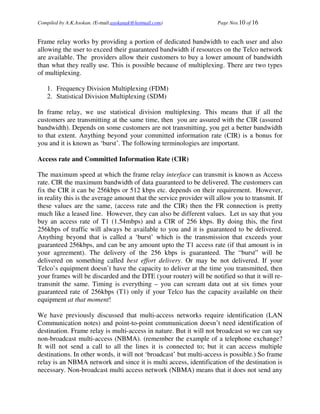 Compiled by A.K.Asokan. (E-mail:asokanak@hotmail.com)                Page Nos.10 of 16


Frame relay works by providing a portion of dedicated bandwidth to each user and also
allowing the user to exceed their guaranteed bandwidth if resources on the Telco network
are available. The providers allow their customers to buy a lower amount of bandwidth
than what they really use. This is possible because of multiplexing. There are two types
of multiplexing.

   1. Frequency Division Multiplexing (FDM)
   2. Statistical Division Multiplexing (SDM)

In frame relay, we use statistical division multiplexing. This means that if all the
customers are transmitting at the same time, then you are assured with the CIR (assured
bandwidth). Depends on some customers are not transmitting, you get a better bandwidth
to that extent. Anything beyond your committed information rate (CIR) is a bonus for
you and it is known as ‘burst’. The following terminologies are important.

Access rate and Committed Information Rate (CIR)

The maximum speed at which the frame relay interface can transmit is known as Access
rate. CIR the maximum bandwidth of data guaranteed to be delivered. The customers can
fix the CIR it can be 256kbps or 512 kbps etc. depends on their requirement. However,
in reality this is the average amount that the service provider will allow you to transmit. If
these values are the same, (access rate and the CIR) then the FR connection is pretty
much like a leased line. However, they can also be different values. Let us say that you
buy an access rate of T1 (1.54mbps) and a CIR of 256 kbps. By doing this, the first
256kbps of traffic will always be available to you and it is guaranteed to be delivered.
Anything beyond that is called a ‘burst’ which is the transmission that exceeds your
guaranteed 256kbps, and can be any amount upto the T1 access rate (if that amount is in
your agreement). The delivery of the 256 kbps is guaranteed. The “burst” will be
delivered on something called best effort delivery. Or may be not delivered. If your
Telco’s equipment doesn’t have the capacity to deliver at the time you transmitted, then
your frames will be discarded and the DTE (your router) will be notified so that it will re-
transmit the same. Timing is everything – you can scream data out at six times your
guaranteed rate of 256kbps (T1) only if your Telco has the capacity available on their
equipment at that moment!

We have previously discussed that multi-access networks require identification (LAN
Communication notes) and point-to-point communication doesn’t need identification of
destination. Frame relay is multi-access in nature. But it will not broadcast so we can say
non-broadcast multi-access (NBMA). (remember the example of a telephone exchange?
It will not send a call to all the lines it is connected to; but it can access multiple
destinations. In other words, it will not ‘broadcast’ but multi-access is possible.) So frame
relay is an NBMA network and since it is multi access, identification of the destination is
necessary. Non-broadcast multi access network (NBMA) means that it does not send any
 