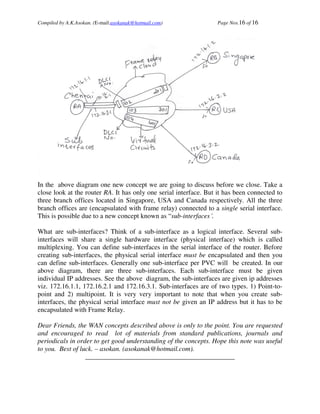 Compiled by A.K.Asokan. (E-mail:asokanak@hotmail.com)             Page Nos.16 of 16




In the above diagram one new concept we are going to discuss before we close. Take a
close look at the router RA. It has only one serial interface. But it has been connected to
three branch offices located in Singapore, USA and Canada respectively. All the three
branch offices are (encapsulated with frame relay) connected to a single serial interface.
This is possible due to a new concept known as “sub-interfaces´.

What are sub-interfaces? Think of a sub-interface as a logical interface. Several sub-
interfaces will share a single hardware interface (physical interface) which is called
multiplexing. You can define sub-interfaces in the serial interface of the router. Before
creating sub-interfaces, the physical serial interface must be encapsulated and then you
can define sub-interfaces. Generally one sub-interface per PVC will be created. In our
above diagram, there are three sub-interfaces. Each sub-interface must be given
individual IP addresses. See the above diagram, the sub-interfaces are given ip addresses
viz. 172.16.1.1, 172.16.2.1 and 172.16.3.1. Sub-interfaces are of two types. 1) Point-to-
point and 2) multipoint. It is very very important to note that when you create sub-
interfaces, the physical serial interface must not be given an IP address but it has to be
encapsulated with Frame Relay.

Dear Friends, the WAN concepts described above is only to the point. You are requested
and encouraged to read lot of materials from standard publications, journals and
periodicals in order to get good understanding of the concepts. Hope this note was useful
to you. Best of luck. – asokan. (asokanak@hotmail.com).
                  ____________________________________________
 
