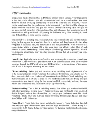 Compiled by A.K.Asokan. (E-mail:asokanak@hotmail.com)             Page Nos.2 of 16


WAN Technolologies

Imagine you have a branch office in Delhi and another one in Canada. Your requirement
is that every two minutes, you will communicate with each branch office. You must
therefore have an always up connectivity for this at the same time cost effective. You can
go for a dedicated line (a synchronous serial connectivity) so that it will be always on.
But to establish a dedicated line, you will have to spend lot of money. If in case you are
not using the full capability of the dedicated line and it happens that sometimes you will
communicate with your branch offices only for 3-4 hours a day, then spending so much
on a dedicated line is not a feasible solution.

The alternative is a dial up line. Then every time you communicate, you have to dial and
bring the line up and then send the data. It is tedious and though cost effective when
compared to dedicated line, the bandwidth is also not guaranteed!. What we need is a
connectivity, which is always ON at the same time cost effective also. One of such
services is called Fame Relay. Frame relay is a Technology and not a protocol. We will
be discussing about frame relay in a few minutes. Before that let us quickly see some
terminologies.

Leased Line: Typically, these are referred to as a point-to-point connection or dedicated
connection. A leased line is a pre-established WAN communication from the Customer
premises through the ISP’s infrastructure (DCE switches) to the customer of the remote
site. If cost is no object, it is really the best choice.

Circuit switching: When you hear the term circuit switching, think of phone call. Cost
is the big advantage in circuit switching. You only pay for the time you actually use. No
data can transfer before an “end-to-end” connection is established. Circuit switching uses
dial up modems or ISDN and is used for low bandwidth data transfers. Every time you
communicate, you have to bring the line up and establish connectivity and only then you
will be able to send the data. This is not always up connectivity.

Packet switching: This is WAN switching method that allows you to share bandwidth
with other companies to save money. Packet switching can be thought of as a network
that is designed to look like a leased line, yet charges you (and costs) more like circuit
switching. Frame relay and x.25 are packet switching technologies, Speeds can range
from 56kbps to T3 (45 mbps).

Frame Relay: Frame Relay is a packet switched technology. Frame Relay is a data link
and physical layer specification. This provides high performance. Frame Relay is a
successor to X.25. Frame Relay provides features for dynamic bandwidth allocation and
congestion control.
 
