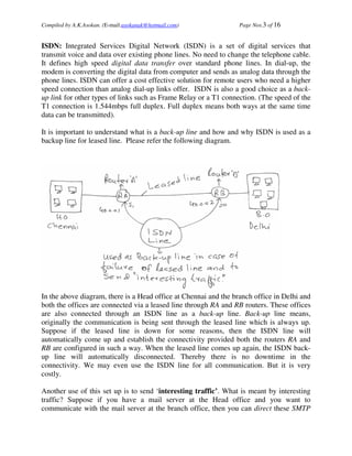 Compiled by A.K.Asokan. (E-mail:asokanak@hotmail.com)             Page Nos.3 of 16


ISDN: Integrated Services Digital Network (ISDN) is a set of digital services that
transmit voice and data over existing phone lines. No need to change the telephone cable.
It defines high speed digital data transfer over standard phone lines. In dial-up, the
modem is converting the digital data from computer and sends as analog data through the
phone lines. ISDN can offer a cost effective solution for remote users who need a higher
speed connection than analog dial-up links offer. ISDN is also a good choice as a back-
up link for other types of links such as Frame Relay or a T1 connection. (The speed of the
T1 connection is 1.544mbps full duplex. Full duplex means both ways at the same time
data can be transmitted).

It is important to understand what is a back-up line and how and why ISDN is used as a
backup line for leased line. Please refer the following diagram.




In the above diagram, there is a Head office at Chennai and the branch office in Delhi and
both the offices are connected via a leased line through RA and RB routers. These offices
are also connected through an ISDN line as a back-up line. Back-up line means,
originally the communication is being sent through the leased line which is always up.
Suppose if the leased line is down for some reasons, then the ISDN line will
automatically come up and establish the connectivity provided both the routers RA and
RB are configured in such a way. When the leased line comes up again, the ISDN back-
up line will automatically disconnected. Thereby there is no downtime in the
connectivity. We may even use the ISDN line for all communication. But it is very
costly.

Another use of this set up is to send ‘interesting traffic’. What is meant by interesting
traffic? Suppose if you have a mail server at the Head office and you want to
communicate with the mail server at the branch office, then you can direct these SMTP
 