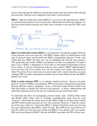 Compiled by A.K.Asokan. (E-mail:asokanak@hotmail.com)             Page Nos.4 of 16


packets alone through the ISDN line and all other packets like http and ftp traffic through
the leased line. This has to be configured in the router’s serial interface.

HDLC: High level Data link control (HDLC) is a protocol at the data link layer. HDLC
is a point-to-point protocol used on leased lines. (Remember the following diagram? we
discussed point-to-point protocol and multi access networks in the previous OSI Layer
notes.)




High Level Data link Control (HDLC) is not intented to encapsulate multiple Network
Layer protocols across the same link. The HDLC header carries no identification of the
type of protocol being carried inside the HDLC encapsulation. Because of this, each
vendor that uses HDLC has their own way of identifying the Network layer protocol.
This means that each vendor’s HDLC is proprietary for their own equipment. To make it
clear, Cisco’s HDLC is proprietary to Cisco and it is the default encapsulation used by
Cisco routers. It will not communicate with any other vendor’s HDLC implementation.
So if you have only Cisco routers, how will you connect your routers and network to
others? If you have Cisco router and a non-cisco router with a serial connection, you must
configure PPP or another encapsulation method such as Frame Relay because the HDLC
default won’t work.

Point to point protocol (PPP) is an industry standard protocol. Because all multi-
protocol versions of HDLC are proprietary, PPP can be used to create point to point links
between different vendors’ equipment. It uses a Network Control Protocol field in the
Data link header to identify the Network Layer protocol. It allows authentication and
multi-link connections and can be run over asynchronous and synchronous links.

To summarize the above two paragraphs, protocol means ‘rules’. If Head office router
and Branch office router want to exchange communication, there must be some
‘protocols’ which both the routers must accept. HDLC (High Level Data Link Control)
and PPP (Point-to-point protocol) are two such protocols. However, if both the routers
are of the same vendor (i.e. Cisco) then HDLC is default. If both the routers are not from
the same manufacturer, then HDLC cannot be used. Here PPP can be used. However, if
both the routers are from the same vendor and HDLC is the default, still if you prefer,
PPP can be used instead of HDLC. But one side HDLC and other side PPP will not work.
 