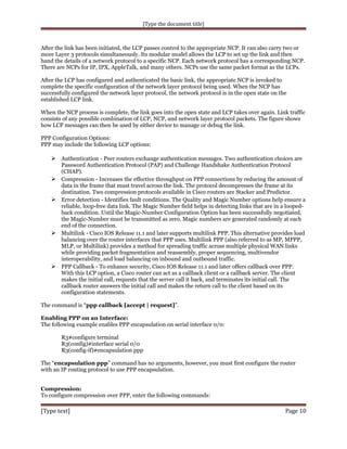 [Type the document title]

After the link has been initiated, the LCP passes control to the appropriate NCP. It can also carry two or
more Layer 3 protocols simultaneously. Its modular model allows the LCP to set up the link and then
hand the details of a network protocol to a specific NCP. Each network protocol has a corresponding NCP.
There are NCPs for IP, IPX, AppleTalk, and many others. NCPs use the same packet format as the LCPs.
After the LCP has configured and authenticated the basic link, the appropriate NCP is invoked to
complete the specific configuration of the network layer protocol being used. When the NCP has
successfully configured the network layer protocol, the network protocol is in the open state on the
established LCP link.
When the NCP process is complete, the link goes into the open state and LCP takes over again. Link traffic
consists of any possible combination of LCP, NCP, and network layer protocol packets. The figure shows
how LCP messages can then be used by either device to manage or debug the link.
PPP Configuration Options:
PPP may include the following LCP options:

 Authentication - Peer routers exchange authentication messages. Two authentication choices are







Password Authentication Protocol (PAP) and Challenge Handshake Authentication Protocol
(CHAP).
Compression - Increases the effective throughput on PPP connections by reducing the amount of
data in the frame that must travel across the link. The protocol decompresses the frame at its
destination. Two compression protocols available in Cisco routers are Stacker and Predictor.
Error detection - Identifies fault conditions. The Quality and Magic Number options help ensure a
reliable, loop-free data link. The Magic Number field helps in detecting links that are in a loopedback condition. Until the Magic-Number Configuration Option has been successfully negotiated,
the Magic-Number must be transmitted as zero. Magic numbers are generated randomly at each
end of the connection.
Multilink - Cisco IOS Release 11.1 and later supports multilink PPP. This alternative provides load
balancing over the router interfaces that PPP uses. Multilink PPP (also referred to as MP, MPPP,
MLP, or Multilink) provides a method for spreading traffic across multiple physical WAN links
while providing packet fragmentation and reassembly, proper sequencing, multivendor
interoperability, and load balancing on inbound and outbound traffic.
PPP Callback - To enhance security, Cisco IOS Release 11.1 and later offers callback over PPP.
With this LCP option, a Cisco router can act as a callback client or a callback server. The client
makes the initial call, requests that the server call it back, and terminates its initial call. The
callback router answers the initial call and makes the return call to the client based on its
configuration statements.

The command is “ppp callback [accept | request]”.
Enabling PPP on an Interface:
The following example enables PPP encapsulation on serial interface 0/0:
R3#configure terminal
R3(config)#interface serial 0/0
R3(config-if)#encapsulation ppp
The “encapsulation ppp” command has no arguments, however, you must first configure the router
with an IP routing protocol to use PPP encapsulation.
Compression:
To configure compression over PPP, enter the following commands:

[Type text]

Page 10

 