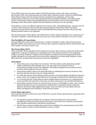 [Type the document title]

Frame Relay has become the most widely used WAN technology in the world. Large enterprises,
governments, ISPs, and small businesses use Frame Relay, primarily because of its price and flexibility.
Frame Relay reduces network costs by using less equipment, less complexity, and an easier
implementation. Moreover, Frame Relay provides greater bandwidth, reliability, and resiliency than
private or leased lines. With increasing globalization and the growth of one-to-many branch office
topologies, Frame Relay offers simpler network architecture and lower cost of ownership.
Frame Relay is a more cost-effective option for two reasons. First, with dedicated lines, customers pay for
an end-to-end connection. That includes the local loop and the network link. With Frame Relay,
customers only pay for the local loop, and for the bandwidth they purchase from the network provider.
Distance between nodes is not important.
The second reason for Frame Relay's cost effectiveness is that it shares bandwidth across a larger base of
customers. Typically, a network provider can service 40 or more 56 kb/s customers over one T1 circuit.
The Flexibility of Frame Relay:
In Frame Relay, the end of each connection has a number to identify it called a Data Link Connection
Identifier (DLCI). Any station can connect with any other simply by stating the address of that station and
DLCI number of the line it needs to use.
The Frame Relay WAN:
When you build a WAN, regardless of the transport you choose, there is always a minimum of three basic
components, or groups of components, connecting any two sites. Each site needs its own equipment
(DTE) to access the telephone company's CO serving the area (DCE). The third component sits in the
middle, joining the two access points and is the portion supplied by the Frame Relay backbone. Frame
Relay has lower overhead than X.25 because it has fewer capabilities.
Advantages:
 Frame Relay does not provide error correction. The Frame Relay node simply drops packets
without notification when it detects errors. Any necessary error correction, such as
retransmission of data, is left to the endpoints. This makes propagation from customer end to
customer end through the network very fast.
 Frame Relay handles volume and speed efficiently by combining the necessary functions of the
data link and network layers into one simple protocol.
 As a data link protocol, Frame Relay provides access to a network, delimits and delivers frames in
proper order, and recognizes transmission errors through a standard Cyclic Redundancy Check.
 As a network protocol, Frame Relay provides multiple logical connections over a single physical
circuit and allows the network to route data over those connections to its intended destinations.
 Frame Relay operates between an end-user device, such as a LAN bridge or router, and a network.
The network itself can use any transmission method that is compatible with the speed and
efficiency that Frame Relay applications require. Some networks use Frame Relay itself, but
others use digital circuit switching or ATM cell relay systems.
Frame Relay Operation:
The connection between a DTE device and a DCE device consists of both a physical layer component and a
link layer component:

 The physical component defines the mechanical, electrical, functional, and procedural
specifications for the connection between the devices. One of the most commonly used physical
layer interface specifications is the RS-232 specification.
 The link layer component defines the protocol that establishes the connection between the DTE
device, such as a router, and the DCE device, such as a switch.

[Type text]

Page 12

 