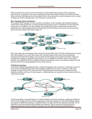 [Type the document title]

When more than two sites are to be connected, you must consider the topology of the connections
between them. A topology is the map or visual layout of the Frame Relay network. Cost-effective Frame
Relay networks link dozens and even hundreds of sites. Every network or network segment can be viewed
as being one of three topology types: star, full mesh, or partial mesh.
Star Topology (Hub and Spoke):
The simplest WAN topology is a star, as shown in the figure. In this topology, Span Engineering has a
central site in Chicago that acts as a hub and hosts the primary services. Connections to each of the five
remote sites act as spokes. In a star topology, the location of the hub is usually chosen by the lowest
leased-line cost. When implementing a star topology with Frame Relay, each remote site has an access
link to the Frame Relay cloud with a single VC.

Above fig. shows the star topology in the context of a Frame Relay cloud. The hub at Chicago has an access
link with multiple VCs, one for each remote site. The lines going out from the cloud represent the
connections from the Frame Relay service provider and terminate at the customer premises. These are
typically lines ranging in speed from 56,000 bps to E-1 (2.048 Mb/s) and faster. One or more DLCI
numbers are assigned to each line endpoint. Because Frame Relay costs are not distance related, the hub
does not need to be in the geographical center of the network.
Full Mesh Topology:
A full mesh topology using dedicated lines. A full mesh topology suits a situation in which the services to
be accessed are geographically dispersed and highly reliable access to them is required. A full mesh
topology connects every site to every other site. Using leased-line interconnections, additional serial
interfaces and lines add costs. In this example, 10 dedicated lines are required to interconnect each site in
a full mesh topology.

Using Frame Relay, a network designer can build multiple connections simply by configuring additional
VCs on each existing link. This software upgrade grows the star topology to a full mesh topology without
the expense of additional hardware or dedicated lines. The figure shows how Span has used four VCs on
each link to scale its network without adding new hardware. Service providers will charge for the
additional bandwidth, but this solution is usually more cost effective than using dedicated lines.

[Type text]

Page 15

 