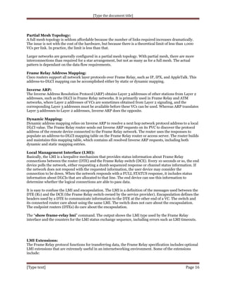 [Type the document title]

Partial Mesh Topology:
A full mesh topology is seldom affordable because the number of links required increases dramatically.
The issue is not with the cost of the hardware, but because there is a theoretical limit of less than 1,000
VCs per link. In practice, the limit is less than that.
Larger networks are generally configured in a partial mesh topology. With partial mesh, there are more
interconnections than required for a star arrangement, but not as many as for a full mesh. The actual
pattern is dependant on the data flow requirements.
Frame Relay Address Mapping:
Cisco routers support all network layer protocols over Frame Relay, such as IP, IPX, and AppleTalk. This
address-to-DLCI mapping can be accomplished either by static or dynamic mapping.
Inverse ARP:
The Inverse Address Resolution Protocol (ARP) obtains Layer 3 addresses of other stations from Layer 2
addresses, such as the DLCI in Frame Relay networks. It is primarily used in Frame Relay and ATM
networks, where Layer 2 addresses of VCs are sometimes obtained from Layer 2 signaling, and the
corresponding Layer 3 addresses must be available before these VCs can be used. Whereas ARP translates
Layer 3 addresses to Layer 2 addresses, Inverse ARP does the opposite.
Dynamic Mapping:
Dynamic address mapping relies on Inverse ARP to resolve a next hop network protocol address to a local
DLCI value. The Frame Relay router sends out Inverse ARP requests on its PVC to discover the protocol
address of the remote device connected to the Frame Relay network. The router uses the responses to
populate an address-to-DLCI mapping table on the Frame Relay router or access server. The router builds
and maintains this mapping table, which contains all resolved Inverse ARP requests, including both
dynamic and static mapping entries.
Local Management Interface (LMI):
Basically, the LMI is a keepalive mechanism that provides status information about Frame Relay
connections between the router (DTE) and the Frame Relay switch (DCE). Every 10 seconds or so, the end
device polls the network, either requesting a dumb sequenced response or channel status information. If
the network does not respond with the requested information, the user device may consider the
connection to be down. When the network responds with a FULL STATUS response, it includes status
information about DLCIs that are allocated to that line. The end device can use this information to
determine whether the logical connections are able to pass data.
It is easy to confuse the LMI and encapsulation. The LMI is a definition of the messages used between the
DTE (R1) and the DCE (the Frame Relay switch owned by the service provider). Encapsulation defines the
headers used by a DTE to communicate information to the DTE at the other end of a VC. The switch and
its connected router care about using the same LMI. The switch does not care about the encapsulation.
The endpoint routers (DTEs) do care about the encapsulation.
The “show frame-relay lmi” command. The output shows the LMI type used by the Frame Relay
interface and the counters for the LMI status exchange sequence, including errors such as LMI timeouts.

LMI Extensions:
The Frame Relay protocol functions for transferring data, the Frame Relay specification includes optional
LMI extensions that are extremely useful in an internetworking environment. Some of the extensions
include:

[Type text]

Page 16

 