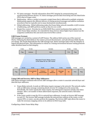 [Type the document title]

 VC status messages - Provide information about PVC integrity by communicating and

synchronizing between devices. VC status messages prevent data from being sent into black holes
(PVCs that no longer exist).
 Multicasting - Allows a sender to transmit a single frame that is delivered to multiple recipients.
Multicasting supports the efficient delivery of routing protocol messages and address resolution
procedures that are typically sent to many destinations simultaneously.
 Global addressing - Global addressing makes the Frame Relay network resemble a LAN in terms
of addressing, and ARPs perform exactly as they do over a LAN.
 Simple flow control - Provides for an XON/XOFF flow control mechanism that applies to the
entire Frame Relay interface. It is intended for those devices whose higher layers cannot use the
congestion notification bits and need some level of flow control.
LMI Frame Format:
LMI messages are carried in a variant of LAPF frames. The address field carries one of the reserved
DLCIs. Following the DLCI field are the control, protocol discriminator, and call reference fields that do
not change. The fourth field indicates the LMI message type. Status messages help verify the integrity of
logical and physical links. This information is critical in a routing environment because routing protocols
make decisions based on link integrity.

Using LMI and Inverse ARP to Map Addresses:
LMI status messages combined with Inverse ARP messages allow a router to associate network layer and
data link layer addresses.

 Frame Relay network, it sends an LMI status inquiry message to the network. The network replies
with an LMI status message containing details of every VC configured on the access link.
Periodically, the router repeats the status inquiry, but subsequent responses include only status
changes. After a set number of these abbreviated responses, the network sends a full status
message.
 If the router needs to map the VCs to network layer addresses, it sends an Inverse ARP message
on each VC. The Inverse ARP message includes the network layer address of the router, so the
remote DTE, or router, can also perform the mapping. The Inverse ARP reply allows the router to
make the necessary mapping entries in its address-to-DLCI map table.
Configuring a Static Frame Relay Map:

[Type text]

Page 17

 