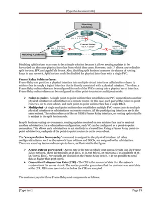 [Type the document title]

Disabling split horizon may seem to be a simple solution because it allows routing updates to be
forwarded out the same physical interface from which they came. However, only IP allows you to disable
split horizon; IPX and AppleTalk do not. Also, disabling split horizon increases the chance of routing
loops in any network. Split horizon could be disabled for physical interfaces with a single PVC.
Frame Relay Subinterfaces:
Frame Relay can partition a physical interface into multiple virtual interfaces called subinterfaces. A
subinterface is simply a logical interface that is directly associated with a physical interface. Therefore, a
Frame Relay subinterface can be configured for each of the PVCs coming into a physical serial interface.
Frame Relay subinterfaces can be configured in either point-to-point or multipoint mode:

 Point-to-point - A single point-to-point subinterface establishes one PVC connection to another
physical interface or subinterface on a remote router. In this case, each pair of the point-to-point
routers is on its own subnet, and each point-to-point subinterface has a single DLCI.
 Multipoint - A single multipoint subinterface establishes multiple PVC connections to multiple
physical interfaces or subinterfaces on remote routers. All the participating interfaces are in the
same subnet. The subinterface acts like an NBMA Frame Relay interface, so routing update traffic
is subject to the split horizon rule.
In split horizon routing environments, routing updates received on one subinterface can be sent out
another subinterface. In a subinterface configuration, each VC can be configured as a point-to-point
connection. This allows each subinterface to act similarly to a leased line. Using a Frame Relay point-topoint subinterface, each pair of the point-to-point routers is on its own subnet.
The “encapsulation frame-relay” command is assigned to the physical interface. All other
configuration items, such as the network layer address and DLCIs, are assigned to the subinterface.
There are some key terms and concepts to learn, as illustrated in the figure:

 Access rate or port speed - Access rate is the rate at which your access circuits join the Frame
Relay network. These are typically at 56 kb/s, T1 (1.536 Mb/s), or Fractional T1 (a multiple of 56
kb/s or 64 kb/s). Port speeds are clocked on the Frame Relay switch. It is not possible to send
data at higher than port speed.
 Committed Information Rate (CIR) - The CIR is the amount of data that the network
receives from the access circuit. The service provider guarantees that the customer can send data
at the CIR. All frames received at or below the CIR are accepted.
The customer pays for three Frame Relay cost components as follows:

[Type text]

Page 19

 