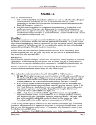 [Type the document title]

Chapter – 2
Serial and Parallel connection:
 With a serial connection, information is sent across one wire, one data bit at a time. The 9-pin
serial connector on most PCs uses two loops of wire, one in each direction, for data
communication, plus additional wires to control the flow of information. In any given direction,
data is still flowing over a single wire.
 A parallel connection sends the bits over more wires simultaneously. In the case of the 25-pin
parallel port on your PC, there are eight data-carrying wires to carry 8 bits simultaneously.
Because there are eight wires to carry the data, the parallel link theoretically transfers data eight
times faster than a serial connection. So based on this theory, a parallel connection sends a byte in
the time a serial connection sends a bit.
Clock Skew:
In a parallel connection, it is wrong to assume that the 8 bits leaving the sender at the same time arrive at
the receiver at the same time. Rather, some of the bits get there later than others. This is known as clock
skew. Overcoming clock skew is not trivial. The receiving end must synchronize itself with the transmitter
and then wait until all the bits have arrived. The process of reading, waiting, latching, waiting for clock
signal, and transmitting the 8 bits adds time to the transmission.
Whereas, this is not a factor with serial links because most serial links do not need clocking. Serial
connections require fewer wires and cables. They occupy less space and can be better isolated from
interference from other wires and cables.
Interference:
Parallel wires are physically bundled in a parallel cable, and signals can imprint themselves on each other.
The possibility of crosstalk across the wires requires more processing, especially at higher frequencies.
The serial buses on computers, including routers, compensate for crosstalk before transmitting the bits.
Whereas in most cases, serial communications are considerably cheaper to implement. Serial
communications use fewer wires, cheaper cables, and fewer connector pins.
There are three key serial communication standards affecting LAN-to-WAN connections:
 RS-232 - Most serial ports on personal computers conform to the RS-232C or newer RS-422 and
RS-423 standards. Both 9-pin and 25-pin connectors are used. A serial port is a general-purpose
interface that can be used for almost any type of device, including modems, mice, and printers.
Many network devices use RJ-45 connectors that also conform to the RS-232 standard.
 V.35 - Typically used for modem-to-multiplexer communication, this ITU standard for highspeed, synchronous data exchange combines the bandwidth of several telephone circuits. In the
U.S., V.35 is the interface standard used by most routers and DSUs that connect to T1 carriers.
V.35 cables are high-speed serial assemblies designed to support higher data rates and
connectivity between DTEs and DCEs over digital lines.
 HSSI - A High-Speed Serial Interface (HSSI) supports transmission rates up to 52 Mb/s.
Engineers use HSSI to connect routers on LANs with WANs over high-speed lines such as T3
lines. Engineers also use HSSI to provide high-speed connectivity between LANs, using Token
Ring or Ethernet. HSSI is a DTE/DCE interface developed by Cisco Systems and T3plus
Networking to address the need for high-speed communication over WAN links.
As well as using different signaling methods, each of these standards uses different types of cables and
connectors. While this course does not examine the details of V.35 and HSSI pinning schemes, a quick
look at a 9-pin RS-232 connector used to connect a PC to a modem helps illustrate the concept. A later
topic looks at V.35 and HSSI cables.
 Pin 1 - Data Carrier Detect (DCD) indicates that the carrier for the transmit data is ON.

[Type text]

Page 2

 