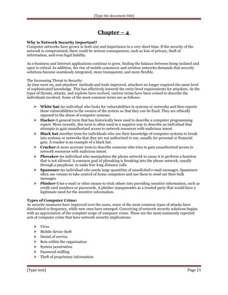 [Type the document title]

Chapter – 4
Why is Network Security Important?
Computer networks have grown in both size and importance in a very short time. If the security of the
network is compromised, there could be serious consequences, such as loss of privacy, theft of
information, and even legal liability.
As e-business and Internet applications continue to grow, finding the balance between being isolated and
open is critical. In addition, the rise of mobile commerce and wireless networks demands that security
solutions become seamlessly integrated, more transparent, and more flexible.
The Increasing Threat to Security:
As time went on, and attackers' methods and tools improved, attackers no longer required the same level
of sophisticated knowledge. This has effectively lowered the entry-level requirements for attackers. As the
types of threats, attacks, and exploits have evolved, various terms have been coined to describe the
individuals involved. Some of the most common terms are as follows:

 White hat-An individual who looks for vulnerabilities in systems or networks and then reports







these vulnerabilities to the owners of the system so that they can be fixed. They are ethically
opposed to the abuse of computer systems.
Hacker-A general term that has historically been used to describe a computer programming
expert. More recently, this term is often used in a negative way to describe an individual that
attempts to gain unauthorized access to network resources with malicious intent.
Black hat-Another term for individuals who use their knowledge of computer systems to break
into systems or networks that they are not authorized to use, usually for personal or financial
gain. A cracker is an example of a black hat.
Cracker-A more accurate term to describe someone who tries to gain unauthorized access to
network resources with malicious intent.
Phreaker-An individual who manipulates the phone network to cause it to perform a function
that is not allowed. A common goal of phreaking is breaking into the phone network, usually
through a payphone, to make free long distance calls.
Spammer-An individual who sends large quantities of unsolicited e-mail messages. Spammers
often use viruses to take control of home computers and use them to send out their bulk
messages.
Phisher-Uses e-mail or other means to trick others into providing sensitive information, such as
credit card numbers or passwords. A phisher masquerades as a trusted party that would have a
legitimate need for the sensitive information.

Types of Computer Crime:
As security measures have improved over the years, some of the most common types of attacks have
diminished in frequency, while new ones have emerged. Conceiving of network security solutions begins
with an appreciation of the complete scope of computer crime. These are the most commonly reported
acts of computer crime that have network security implications:









Virus
Mobile device theft
Denial of service
Bots within the organization
System penetration
Password sniffing
Theft of proprietary information

[Type text]

Page 21

 