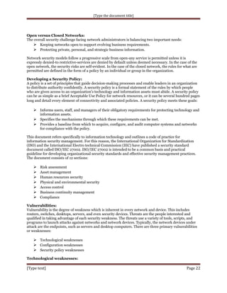 [Type the document title]

Open versus Closed Networks:
The overall security challenge facing network administrators is balancing two important needs:
 Keeping networks open to support evolving business requirements.
 Protecting private, personal, and strategic business information.
Network security models follow a progressive scale from open-any service is permitted unless it is
expressly denied-to restrictive-services are denied by default unless deemed necessary. In the case of the
open network, the security risks are self-evident. In the case of the closed network, the rules for what are
permitted are defined in the form of a policy by an individual or group in the organization.
Developing a Security Policy:
A policy is a set of principles that guide decision-making processes and enable leaders in an organization
to distribute authority confidently. A security policy is a formal statement of the rules by which people
who are given access to an organization's technology and information assets must abide. A security policy
can be as simple as a brief Acceptable Use Policy for network resources, or it can be several hundred pages
long and detail every element of connectivity and associated policies. A security policy meets these goals:

 Informs users, staff, and managers of their obligatory requirements for protecting technology and
information assets.

 Specifies the mechanisms through which these requirements can be met.
 Provides a baseline from which to acquire, configure, and audit computer systems and networks
for compliance with the policy.
This document refers specifically to information technology and outlines a code of practice for
information security management. For this reason, the International Organization for Standardization
(ISO) and the International Electro technical Commission (IEC) have published a security standard
document called ISO/IEC 27002. ISO/IEC 27002 is intended to be a common basis and practical
guideline for developing organizational security standards and effective security management practices.
The document consists of 12 sections:









Risk assessment
Asset management
Human resources security
Physical and environmental security
Access control
Business continuity management
Compliance

Vulnerabilities:
Vulnerability is the degree of weakness which is inherent in every network and device. This includes
routers, switches, desktops, servers, and even security devices. Threats are the people interested and
qualified in taking advantage of each security weakness. The threats use a variety of tools, scripts, and
programs to launch attacks against networks and network devices. Typically, the network devices under
attack are the endpoints, such as servers and desktop computers. There are three primary vulnerabilities
or weaknesses:

 Technological weaknesses
 Configuration weaknesses
 Security policy weaknesses
Technological weaknesses:

[Type text]

Page 22

 