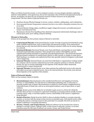 [Type the document title]

When you think of network security, or even computer security, you may imagine attackers exploiting
software vulnerabilities. A less glamorous, but no less important, class of threat is the physical security of
devices. An attacker can deny the use of network resources if those resources can be physically
compromised. The four classes of physical threats are:

 Hardware threats-Physical damage to servers, routers, switches, cabling plant, and workstations.
 Environmental threats-Temperature extremes (too hot or too cold) or humidity extremes (too wet
or too dry).
 Electrical threats-Voltage spikes, insufficient supply voltage (brownouts), unconditioned power
(noise), and total power loss.
 Maintenance threats-Poor handling of key electrical components (electrostatic discharge), lack of
critical spare parts, poor cabling, and poor labeling.
Threats to Networks:
Crimes can be grouped into four primary classes of threats to networks:

 Unstructured Threats: Unstructured threats consist of mostly inexperienced individuals using

easily available hacking tools, such as shell scripts and password crackers. Even unstructured
threats that are only executed with the intent of testing an attacker's skills can do serious damage
to a network.
 Structured threats: Structured threats come from individuals or groups that are more highly
motivated and technically competent. These people know system vulnerabilities and use
sophisticated hacking techniques to penetrate unsuspecting businesses. They break into business
and government computers to commit fraud, destroy or alter records, or simply to create havoc.
Their hacking is so complex and sophisticated that only specially trained investigators understand
what is happening.
 External Threats: External threats can arise from individuals or organizations working outside
of a company who do not have authorized access to the computer systems or network. External
threats can vary in severity depending on the expertise of the attacker-either amateurish
(unstructured) or expert (structured).
 Internal Threats: Internal threats occur when someone has authorized access to the network
with either an account or physical access. Just as for external threats, the severity of an internal
threat depends on the expertise of the attacker.
Types of Network Attacks:
There are four primary classes of attacks.

 Reconnaissance: Reconnaissance is the unauthorized discovery and mapping of systems,

services, or vulnerabilities. It is also known as information gathering and, in most cases, it
precedes another type of attack. Reconnaissance is similar to a thief casing a neighborhood for
vulnerable homes to break into, such as an unoccupied residence, easy-to-open doors, or open
windows.
 Access: System access is the ability for an intruder to gain access to a device for which the
intruder does not have an account or a password. Entering or accessing systems usually involves
running a hack, script, or tool that exploits a known vulnerability of the system or application
being attacked.
 Denial of Service: Denial of service (DoS) is when an attacker disables or corrupts networks,
systems, or services with the intent to deny services to intended users. DoS attacks involve either
crashing the system or slowing it down to the point that it is unusable. But DoS can also be as
simple as deleting or corrupting information.
 Worms, Viruses, and Trojan Horses: Malicious software can be inserted onto a host to
damage or corrupt a system, replicate itself, or deny access to networks, systems, or services.
Common names for this type of software are worms, viruses, and Trojan horses.

[Type text]

Page 24

 