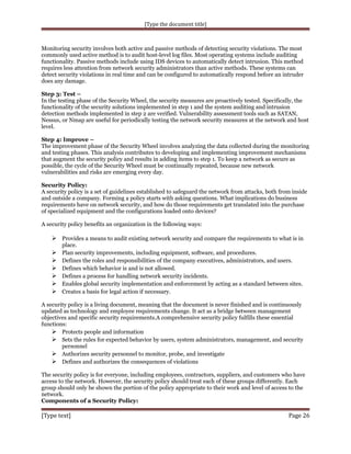 [Type the document title]

Monitoring security involves both active and passive methods of detecting security violations. The most
commonly used active method is to audit host-level log files. Most operating systems include auditing
functionality. Passive methods include using IDS devices to automatically detect intrusion. This method
requires less attention from network security administrators than active methods. These systems can
detect security violations in real time and can be configured to automatically respond before an intruder
does any damage.
Step 3: Test –
In the testing phase of the Security Wheel, the security measures are proactively tested. Specifically, the
functionality of the security solutions implemented in step 1 and the system auditing and intrusion
detection methods implemented in step 2 are verified. Vulnerability assessment tools such as SATAN,
Nessus, or Nmap are useful for periodically testing the network security measures at the network and host
level.
Step 4: Improve –
The improvement phase of the Security Wheel involves analyzing the data collected during the monitoring
and testing phases. This analysis contributes to developing and implementing improvement mechanisms
that augment the security policy and results in adding items to step 1. To keep a network as secure as
possible, the cycle of the Security Wheel must be continually repeated, because new network
vulnerabilities and risks are emerging every day.
Security Policy:
A security policy is a set of guidelines established to safeguard the network from attacks, both from inside
and outside a company. Forming a policy starts with asking questions. What implications do business
requirements have on network security, and how do those requirements get translated into the purchase
of specialized equipment and the configurations loaded onto devices?
A security policy benefits an organization in the following ways:

 Provides a means to audit existing network security and compare the requirements to what is in







place.
Plan security improvements, including equipment, software, and procedures.
Defines the roles and responsibilities of the company executives, administrators, and users.
Defines which behavior is and is not allowed.
Defines a process for handling network security incidents.
Enables global security implementation and enforcement by acting as a standard between sites.
Creates a basis for legal action if necessary.

A security policy is a living document, meaning that the document is never finished and is continuously
updated as technology and employee requirements change. It act as a bridge between management
objectives and specific security requirements.A comprehensive security policy fulfills these essential
functions:
 Protects people and information
 Sets the rules for expected behavior by users, system administrators, management, and security
personnel
 Authorizes security personnel to monitor, probe, and investigate
 Defines and authorizes the consequences of violations
The security policy is for everyone, including employees, contractors, suppliers, and customers who have
access to the network. However, the security policy should treat each of these groups differently. Each
group should only be shown the portion of the policy appropriate to their work and level of access to the
network.
Components of a Security Policy:

[Type text]

Page 26

 