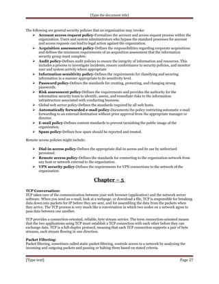 [Type the document title]

The following are general security policies that an organization may invoke:
 Account access request policy-Formalizes the account and access request process within the
organization. Users and system administrators who bypass the standard processes for account
and access requests can lead to legal action against the organization.
 Acquisition assessment policy-Defines the responsibilities regarding corporate acquisitions
and defines the minimum requirements of an acquisition assessment that the information
security group must complete.
 Audit policy-Defines audit policies to ensure the integrity of information and resources. This
includes a process to investigate incidents, ensure conformance to security policies, and monitor
user and system activity where appropriate
 Information sensitivity policy-Defines the requirements for classifying and securing
information in a manner appropriate to its sensitivity level.
 Password policy-Defines the standards for creating, protecting, and changing strong
passwords.
 Risk assessment policy-Defines the requirements and provides the authority for the
information security team to identify, assess, and remediate risks to the information
infrastructure associated with conducting business.
 Global web server policy-Defines the standards required by all web hosts.
 Automatically forwarded e-mail policy-Documents the policy restricting automatic e-mail
forwarding to an external destination without prior approval from the appropriate manager or
director.
 E-mail policy-Defines content standards to prevent tarnishing the public image of the
organization.
 Spam policy-Defines how spam should be reported and treated.
Remote access policies might include:

 Dial-in access policy-Defines the appropriate dial-in access and its use by authorized
personnel.

 Remote access policy-Defines the standards for connecting to the organization network from
any host or network external to the organization.
 VPN security policy-Defines the requirements for VPN connections to the network of the
organization.

Chapter – 5
TCP Conversation:
TCP takes care of the communication between your web browser (application) and the network server
software. When you send an e-mail, look at a webpage, or download a file, TCP is responsible for breaking
data down into packets for IP before they are sent, and for assembling the data from the packets when
they arrive. The TCP process is very much like a conversation in which two nodes on a network agree to
pass data between one another.
TCP provides a connection-oriented, reliable, byte stream service. The term connection-oriented means
that the two applications using TCP must establish a TCP connection with each other before they can
exchange data. TCP is a full-duplex protocol, meaning that each TCP connection supports a pair of byte
streams, each stream flowing in one direction.
Packet Filtering:
Packet filtering, sometimes called static packet filtering, controls access to a network by analyzing the
incoming and outgoing packets and passing or halting them based on stated criteria.

[Type text]

Page 27

 