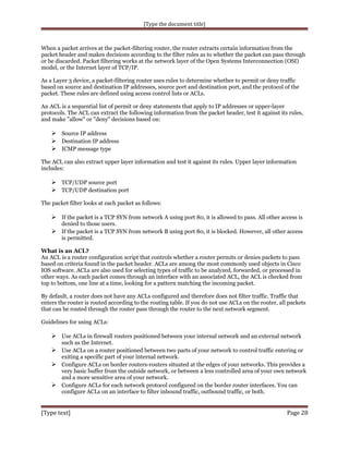 [Type the document title]

When a packet arrives at the packet-filtering router, the router extracts certain information from the
packet header and makes decisions according to the filter rules as to whether the packet can pass through
or be discarded. Packet filtering works at the network layer of the Open Systems Interconnection (OSI)
model, or the Internet layer of TCP/IP.
As a Layer 3 device, a packet-filtering router uses rules to determine whether to permit or deny traffic
based on source and destination IP addresses, source port and destination port, and the protocol of the
packet. These rules are defined using access control lists or ACLs.
An ACL is a sequential list of permit or deny statements that apply to IP addresses or upper-layer
protocols. The ACL can extract the following information from the packet header, test it against its rules,
and make "allow" or "deny" decisions based on:

 Source IP address
 Destination IP address
 ICMP message type
The ACL can also extract upper layer information and test it against its rules. Upper layer information
includes:

 TCP/UDP source port
 TCP/UDP destination port
The packet filter looks at each packet as follows:

 If the packet is a TCP SYN from network A using port 80, it is allowed to pass. All other access is
denied to those users.

 If the packet is a TCP SYN from network B using port 80, it is blocked. However, all other access
is permitted.
What is an ACL?
An ACL is a router configuration script that controls whether a router permits or denies packets to pass
based on criteria found in the packet header. ACLs are among the most commonly used objects in Cisco
IOS software. ACLs are also used for selecting types of traffic to be analyzed, forwarded, or processed in
other ways. As each packet comes through an interface with an associated ACL, the ACL is checked from
top to bottom, one line at a time, looking for a pattern matching the incoming packet.
By default, a router does not have any ACLs configured and therefore does not filter traffic. Traffic that
enters the router is routed according to the routing table. If you do not use ACLs on the router, all packets
that can be routed through the router pass through the router to the next network segment.
Guidelines for using ACLs:

 Use ACLs in firewall routers positioned between your internal network and an external network
such as the Internet.

 Use ACLs on a router positioned between two parts of your network to control traffic entering or
exiting a specific part of your internal network.

 Configure ACLs on border routers-routers situated at the edges of your networks. This provides a
very basic buffer from the outside network, or between a less controlled area of your own network
and a more sensitive area of your network.
 Configure ACLs for each network protocol configured on the border router interfaces. You can
configure ACLs on an interface to filter inbound traffic, outbound traffic, or both.

[Type text]

Page 28

 