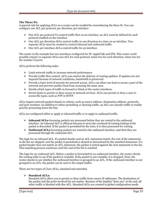 [Type the document title]

The Three Ps:
A general rule for applying ACLs on a router can be recalled by remembering the three Ps. You can
configure one ACL per protocol, per direction, per interface:

 One ACL per protocol-To control traffic flow on an interface, an ACL must be defined for each
protocol enabled on the interface.
 One ACL per direction-ACLs control traffic in one direction at a time on an interface. Two
separate ACLs must be created to control inbound and outbound traffic.
 One ACL per interface-ACLs control traffic for an interface.

The router in the example has two interfaces configured for IP: AppleTalk and IPX. This router could
possibly require 12 separate ACLs-one ACL for each protocol, times two for each direction, times two for
the number of ports.
ACLs perform the following tasks:

 Limit network traffic to increase network performance.
 Provide traffic flow control. ACLs can restrict the delivery of routing updates. If updates are not
required because of network conditions, bandwidth is preserved.
 Provide a basic level of security for network access. ACLs can allow one host to access a part of the
network and prevent another host from accessing the same area.
 Decide which types of traffic to forward or block at the router interfaces.
 Screen hosts to permit or deny access to network services. ACLs can permit or deny a user to
access file types, such as FTP or HTTP.
ACLs inspect network packets based on criteria, such as source address, destination address, protocols,
and port numbers. In addition to either permitting or denying traffic, an ACL can classify traffic to enable
priority processing down the line.
ACLs are configured either to apply to inbound traffic or to apply to outbound traffic.

 Inbound ACLs-Incoming packets are processed before they are routed to the outbound
interface. An inbound ACL is efficient because it saves the overhead of routing lookups if the
packet is discarded. If the packet is permitted by the tests, it is then processed for routing.
 Outbound ACLs-Incoming packets are routed to the outbound interface, and then they are
processed through the outbound ACL.
The logic for an inbound ACL. If a packet header and an ACL statement match, the rest of the statements
in the list are skipped, and the packet is permitted or denied as determined by the matched statement. If a
packet header does not match an ACL statement, the packet is tested against the next statement in the list.
This matching process continues until the end of the list is reached.
The logic for an outbound ACL. Before a packet is forwarded to an outbound interface, the router checks
the routing table to see if the packet is routable. If the packet is not routable, it is dropped. Next, the
router checks to see whether the outbound interface is grouped to an ACL. If the outbound interface is not
grouped to an ACL, the packet can be sent to the output buffer.
There are two types of Cisco ACLs, standard and extended.

 Standard ACLs:
Standard ACLs allow you to permit or deny traffic from source IP addresses. The destination of
the packet and the ports involved do not matter. Because of the implied "deny any" at the end, all
other traffic is blocked with this ACL. Standard ACLs are created in global configuration mode.

[Type text]

Page 29

 