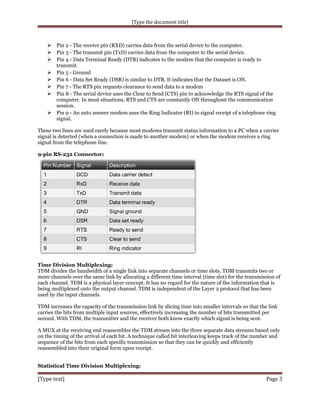 [Type the document title]

 Pin 2 - The receive pin (RXD) carries data from the serial device to the computer.
 Pin 3 - The transmit pin (TxD) carries data from the computer to the serial device.
 Pin 4 - Data Terminal Ready (DTR) indicates to the modem that the computer is ready to

transmit.
Pin 5 - Ground
Pin 6 - Data Set Ready (DSR) is similar to DTR. It indicates that the Dataset is ON.
Pin 7 - The RTS pin requests clearance to send data to a modem
Pin 8 - The serial device uses the Clear to Send (CTS) pin to acknowledge the RTS signal of the
computer. In most situations, RTS and CTS are constantly ON throughout the communication
session.
 Pin 9 - An auto answer modem uses the Ring Indicator (RI) to signal receipt of a telephone ring
signal.






These two lines are used rarely because most modems transmit status information to a PC when a carrier
signal is detected (when a connection is made to another modem) or when the modem receives a ring
signal from the telephone line.
9-pin RS-232 Connector:

Time Division Multiplexing:
TDM divides the bandwidth of a single link into separate channels or time slots. TDM transmits two or
more channels over the same link by allocating a different time interval (time slot) for the transmission of
each channel. TDM is a physical layer concept. It has no regard for the nature of the information that is
being multiplexed onto the output channel. TDM is independent of the Layer 2 protocol that has been
used by the input channels.
TDM increases the capacity of the transmission link by slicing time into smaller intervals so that the link
carries the bits from multiple input sources, effectively increasing the number of bits transmitted per
second. With TDM, the transmitter and the receiver both know exactly which signal is being sent.
A MUX at the receiving end reassembles the TDM stream into the three separate data streams based only
on the timing of the arrival of each bit. A technique called bit interleaving keeps track of the number and
sequence of the bits from each specific transmission so that they can be quickly and efficiently
reassembled into their original form upon receipt.
Statistical Time Division Multiplexing:

[Type text]

Page 3

 