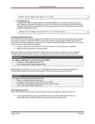 [Type the document title]

 Extended ACLs:

Extended ACLs filter IP packets based on several attributes, for example, protocol type, source
and IP address, destination IP address, source TCP or UDP ports, destination TCP or UDP ports,
and optional protocol type information for finer granularity of control. Extended ACLs are created
in global configuration mode.

Working of Standard ACLs:
Cisco IOS software tests addresses against the conditions one by one. The first match determines whether
the software accepts or rejects the address. Because the software stops testing conditions after the first
match, the order of the conditions is critical. If no conditions match, the address is rejected. The two main
tasks involved in using ACLs are as follows:
 Create an access list by specifying an access list number or name and access conditions.
 Apply the ACL to interfaces or terminal lines.
Numbered ACLs is an effective method for determining the ACL type on smaller networks with more
homogeneously defined traffic. However, a number does not inform you of the purpose of the ACL.

Regarding numbered ACLs, in case you are wondering why numbers 200 to 1299 are skipped, it is
because those numbers are used by other protocols. This course focuses only on IP ACLs.

Placement of an ACL:
Every ACL should be placed where it has the greatest impact on efficiency. The basic rules are:

 Locate extended ACLs as close as possible to the source of the traffic denied. This way,
undesirable traffic is filtered without crossing the network infrastructure.

[Type text]

Page 30

 