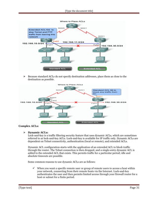 [Type the document title]

 Because standard ACLs do not specify destination addresses, place them as close to the
destination as possible.

Complex ACLs:

 Dynamic ACLs:
Lock-and-key is a traffic filtering security feature that uses dynamic ACLs, which are sometimes
referred to as lock-and-key ACLs. Lock-and-key is available for IP traffic only. Dynamic ACLs are
dependent on Telnet connectivity, authentication (local or remote), and extended ACLs.
Dynamic ACL configuration starts with the application of an extended ACL to block traffic
through the router. The Telnet connection is then dropped, and a single-entry dynamic ACL is
added to the extended ACL that exists. This permits traffic for a particular period; idle and
absolute timeouts are possible.
Some common reasons to use dynamic ACLs are as follows:

 When you want a specific remote user or group of remote users to access a host within
your network, connecting from their remote hosts via the Internet. Lock-and-key
authenticates the user and then permits limited access through your firewall router for a
host or subnet for a finite period.

[Type text]

Page 31

 