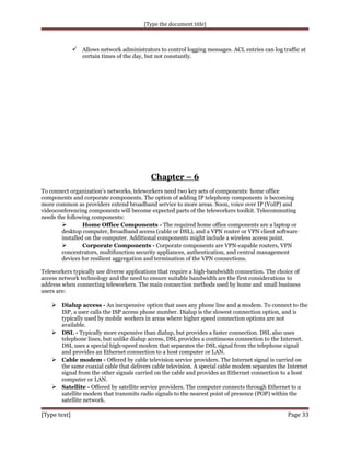 [Type the document title]

 Allows network administrators to control logging messages. ACL entries can log traffic at
certain times of the day, but not constantly.

Chapter – 6
To connect organization's networks, teleworkers need two key sets of components: home office
components and corporate components. The option of adding IP telephony components is becoming
more common as providers extend broadband service to more areas. Soon, voice over IP (VoIP) and
videoconferencing components will become expected parts of the teleworkers toolkit. Telecommuting
needs the following components:

Home Office Components - The required home office components are a laptop or
desktop computer, broadband access (cable or DSL), and a VPN router or VPN client software
installed on the computer. Additional components might include a wireless access point.

Corporate Components - Corporate components are VPN-capable routers, VPN
concentrators, multifunction security appliances, authentication, and central management
devices for resilient aggregation and termination of the VPN connections.
Teleworkers typically use diverse applications that require a high-bandwidth connection. The choice of
access network technology and the need to ensure suitable bandwidth are the first considerations to
address when connecting teleworkers. The main connection methods used by home and small business
users are:

 Dialup access - An inexpensive option that uses any phone line and a modem. To connect to the

ISP, a user calls the ISP access phone number. Dialup is the slowest connection option, and is
typically used by mobile workers in areas where higher speed connection options are not
available.
 DSL - Typically more expensive than dialup, but provides a faster connection. DSL also uses
telephone lines, but unlike dialup access, DSL provides a continuous connection to the Internet.
DSL uses a special high-speed modem that separates the DSL signal from the telephone signal
and provides an Ethernet connection to a host computer or LAN.
 Cable modem - Offered by cable television service providers. The Internet signal is carried on
the same coaxial cable that delivers cable television. A special cable modem separates the Internet
signal from the other signals carried on the cable and provides an Ethernet connection to a host
computer or LAN.
 Satellite - Offered by satellite service providers. The computer connects through Ethernet to a
satellite modem that transmits radio signals to the nearest point of presence (POP) within the
satellite network.

[Type text]

Page 33

 