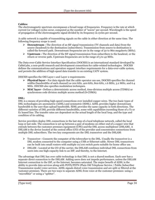 [Type the document title]

Cables:
The electromagnetic spectrum encompasses a broad range of frequencies. Frequency is the rate at which
current (or voltage) cycles occur, computed as the number of "waves" per second. Wavelength is the speed
of propagation of the electromagnetic signal divided by its frequency in cycles per second.
A cable network is capable of transmitting signals on the cable in either direction at the same time. The
following frequency scope is used:
 Downstream - The direction of an RF signal transmission (TV channels and data) from the
source (headend) to the destination (subscribers). Transmission from source to destination is
called the forward path. Downstream frequencies are in the range of 50 to 860 megahertz (MHz).
 Upstream - The direction of the RF signal transmission from subscribers to the headend, or the
return or reverse path. Upstream frequencies are in the range of 5 to 42 MHz.
The Data-over-Cable Service Interface Specification (DOCSIS) is an international standard developed by
CableLabs, a non-profit research and development consortium for cable-related technologies. DOCSIS
defines the communications and operation support interface requirements for a data-over-cable system,
and permits the addition of high-speed data transfer to an existing CATV system.
DOCSIS specifies the OSI Layer 1 and Layer 2 requirements:
 Physical layer - For data signals that the cable operator can use, DOCSIS specifies the channel
widths (bandwidths of each channel) as 200 kHz, 400 kHz, 800 kHz, 1.6 MHz, 3.2 MHz, and 6.4
MHz. DOCSIS also specifies modulation techniques.
 MAC layer - Defines a deterministic access method, time-division multiple access (TDMA) or
synchronous code division multiple access method (S-CDMA).
DSL:
DSL is a means of providing high-speed connections over installed copper wires. The two basic types of
DSL technologies are asymmetric (ADSL) and symmetric (SDSL). ADSL provides higher downstream
bandwidth to the user than upload bandwidth. SDSL provides the same capacity in both directions. The
different varieties of DSL provide different bandwidths, some with capabilities exceeding those of a T1 or
E1 leased line. The transfer rates are dependent on the actual length of the local loop, and the type and
condition of its cabling.
Service providers deploy DSL connections in the last step of a local telephone network, called the local
loop or last mile. The connection is set up between a pair of modems on either end of a copper wire that
extends between the customer premises equipment (CPE) and the DSL access multiplexer (DSLAM). A
DSLAM is the device located at the central office (CO) of the provider and concentrates connections from
multiple DSL subscribers. The two key components are the DSL transceiver and the DSLAM:

 Transceiver - Connects the computer of the teleworker to the DSL. Usually the transceiver is a

DSL modem connected to the computer using a USB or Ethernet cable. Newer DSL transceivers
can be built into small routers with multiple 10/100 switch ports suitable for home office use.
 DSLAM - Located at the CO of the carrier, the DSLAM combines individual DSL connections from
users into one high-capacity link to an ISP, and thereby, to the Internet.
The advantage that DSL has over cable technology is that DSL is not a shared medium. Each user has a
separate direct connection to the DSLAM. Adding users does not impede performance, unless the DSLAM
Internet connection to the ISP, or the Internet, becomes saturated. The major benefit of ADSL is the
ability to provide data services along with POTS/PSTN (Plain Old Telephone Service / Public Subscriber
Transmission mode) voice services. ADSL signals distort voice transmission and are split or filtered at the
customer premises. There are two ways to separate ADSL from voice at the customer premises: using a
“microfilter” or using a “splitter”.

[Type text]

Page 34

 