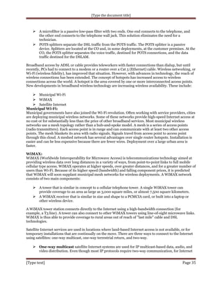 [Type the document title]

 A microfilter is a passive low-pass filter with two ends. One end connects to the telephone, and

the other end connects to the telephone wall jack. This solution eliminates the need for a
technician.
 POTS splitters separate the DSL traffic from the POTS traffic. The POTS splitter is a passive
device. Splitters are located at the CO and, in some deployments, at the customer premises. At the
CO, the POTS splitter separates the voice traffic, destined for POTS connections, and the data
traffic destined for the DSLAM.
Broadband access by ADSL or cable provides teleworkers with faster connections than dialup, but until
recently, PCs had to connect to a modem or a router over a Cat 5 (Ethernet) cable. Wireless networking, or
Wi-Fi (wireless fidelity), has improved that situation. However, with advances in technology, the reach of
wireless connections has been extended. The concept of hotspots has increased access to wireless
connections across the world. A hotspot is the area covered by one or more interconnected access points.
New developments in broadband wireless technology are increasing wireless availability. These include:

 Municipal Wi-Fi
 WiMAX
 Satellite Internet
Municipal Wi-Fi:
Municipal governments have also joined the Wi-Fi revolution. Often working with service providers, cities
are deploying municipal wireless networks. Some of these networks provide high-speed Internet access at
no cost or for substantially less than the price of other broadband services. Most municipal wireless
networks use a mesh topology rather than a hub-and-spoke model. A mesh is a series of access points
(radio transmitters). Each access point is in range and can communicate with at least two other access
points. The mesh blankets its area with radio signals. Signals travel from access point to access point
through this cloud. A meshed network has several advantages over single router hotspots. Installation is
easier and can be less expensive because there are fewer wires. Deployment over a large urban area is
faster.
WiMAX:
WiMAX (Worldwide Interoperability for Microwave Access) is telecommunications technology aimed at
providing wireless data over long distances in a variety of ways, from point-to-point links to full mobile
cellular type access. WiMAX operates at higher speeds, over greater distances, and for a greater number of
users than Wi-Fi. Because of its higher speed (bandwidth) and falling component prices, it is predicted
that WiMAX will soon supplant municipal mesh networks for wireless deployments. A WiMAX network
consists of two main components:

 A tower that is similar in concept to a cellular telephone tower. A single WiMAX tower can
provide coverage to an area as large as 3,000 square miles, or almost 7,500 square kilometers.

 A WiMAX receiver that is similar in size and shape to a PCMCIA card, or built into a laptop or
other wireless device.
A WiMAX tower station connects directly to the Internet using a high-bandwidth connection (for
example, a T3 line). A tower can also connect to other WiMAX towers using line-of-sight microwave links.
WiMAX is thus able to provide coverage to rural areas out of reach of "last mile" cable and DSL
technologies.
Satellite Internet services are used in locations where land-based Internet access is not available, or for
temporary installations that are continually on the move. There are three ways to connect to the Internet
using satellites: one-way multicast, one-way terrestrial return, and two-way.

 One-way multicast satellite Internet systems are used for IP multicast-based data, audio, and
video distribution. Even though most IP protocols require two-way communication, for Internet

[Type text]

Page 35

 