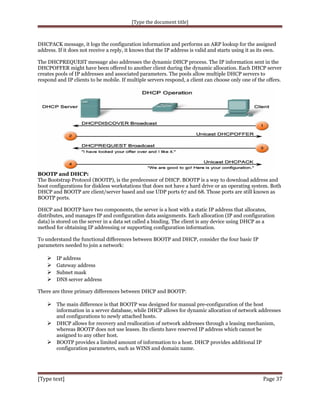 [Type the document title]

DHCPACK message, it logs the configuration information and performs an ARP lookup for the assigned
address. If it does not receive a reply, it knows that the IP address is valid and starts using it as its own.
The DHCPREQUEST message also addresses the dynamic DHCP process. The IP information sent in the
DHCPOFFER might have been offered to another client during the dynamic allocation. Each DHCP server
creates pools of IP addresses and associated parameters. The pools allow multiple DHCP servers to
respond and IP clients to be mobile. If multiple servers respond, a client can choose only one of the offers.

BOOTP and DHCP:
The Bootstrap Protocol (BOOTP), is the predecessor of DHCP. BOOTP is a way to download address and
boot configurations for diskless workstations that does not have a hard drive or an operating system. Both
DHCP and BOOTP are client/server based and use UDP ports 67 and 68. Those ports are still known as
BOOTP ports.
DHCP and BOOTP have two components, the server is a host with a static IP address that allocates,
distributes, and manages IP and configuration data assignments. Each allocation (IP and configuration
data) is stored on the server in a data set called a binding. The client is any device using DHCP as a
method for obtaining IP addressing or supporting configuration information.
To understand the functional differences between BOOTP and DHCP, consider the four basic IP
parameters needed to join a network:






IP address
Gateway address
Subnet mask
DNS server address

There are three primary differences between DHCP and BOOTP:

 The main difference is that BOOTP was designed for manual pre-configuration of the host
information in a server database, while DHCP allows for dynamic allocation of network addresses
and configurations to newly attached hosts.
 DHCP allows for recovery and reallocation of network addresses through a leasing mechanism,
whereas BOOTP does not use leases. Its clients have reserved IP address which cannot be
assigned to any other host.
 BOOTP provides a limited amount of information to a host. DHCP provides additional IP
configuration parameters, such as WINS and domain name.

[Type text]

Page 37

 