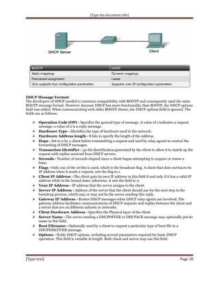 [Type the document title]

DHCP Message Format:
The developers of DHCP needed to maintain compatibility with BOOTP and consequently used the same
BOOTP message format. However, because DHCP has more functionality than BOOTP, the DHCP options
field was added. When communicating with older BOOTP clients, the DHCP options field is ignored. The
fields are as follows:

 Operation Code (OP) - Specifies the general type of message. A value of 1 indicates a request
message; a value of 2 is a reply message.

 Hardware Type - Identifies the type of hardware used in the network.
 Hardware Address length - 8 bits to specify the length of the address.
 Hops - Set to 0 by a client before transmitting a request and used by relay agents to control the
forwarding of DHCP messages.

 Transaction Identifier - 32-bit identification generated by the client to allow it to match up the
request with replies received from DHCP servers.

 Seconds - Number of seconds elapsed since a client began attempting to acquire or renew a










lease.
Flags - Only one of the 16 bits is used, which is the broadcast flag. A client that does not know its
IP address when it sends a request, sets the flag to 1.
Client IP Address - The client puts its own IP address in this field if and only if it has a valid IP
address while in the bound state; otherwise, it sets the field to 0.
Your IP Address - IP address that the server assigns to the client.
Server IP Address - Address of the server that the client should use for the next step in the
bootstrap process, which may or may not be the server sending this reply.
Gateway IP Address - Routes DHCP messages when DHCP relay agents are involved. The
gateway address facilitates communications of DHCP requests and replies between the client and
a server that are on different subnets or networks.
Client Hardware Address - Specifies the Physical layer of the client.
Server Name - The server sending a DHCPOFFER or DHCPACK message may optionally put its
name in this field.
Boot Filename - Optionally used by a client to request a particular type of boot file in a
DHCPDISCOVER message.
Options - Holds DHCP options, including several parameters required for basic DHCP
operation. This field is variable in length. Both client and server may use this field.

[Type text]

Page 38

 