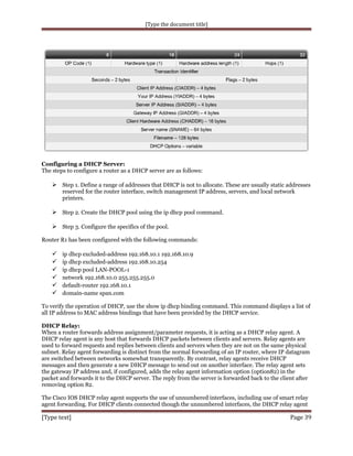[Type the document title]

Configuring a DHCP Server:
The steps to configure a router as a DHCP server are as follows:

 Step 1. Define a range of addresses that DHCP is not to allocate. These are usually static addresses
reserved for the router interface, switch management IP address, servers, and local network
printers.

 Step 2. Create the DHCP pool using the ip dhcp pool command.
 Step 3. Configure the specifics of the pool.
Router R1 has been configured with the following commands:








ip dhcp excluded-address 192.168.10.1 192.168.10.9
ip dhcp excluded-address 192.168.10.254
ip dhcp pool LAN-POOL-1
network 192.168.10.0 255.255.255.0
default-router 192.168.10.1
domain-name span.com

To verify the operation of DHCP, use the show ip dhcp binding command. This command displays a list of
all IP address to MAC address bindings that have been provided by the DHCP service.
DHCP Relay:
When a router forwards address assignment/parameter requests, it is acting as a DHCP relay agent. A
DHCP relay agent is any host that forwards DHCP packets between clients and servers. Relay agents are
used to forward requests and replies between clients and servers when they are not on the same physical
subnet. Relay agent forwarding is distinct from the normal forwarding of an IP router, where IP datagram
are switched between networks somewhat transparently. By contrast, relay agents receive DHCP
messages and then generate a new DHCP message to send out on another interface. The relay agent sets
the gateway IP address and, if configured, adds the relay agent information option (option82) in the
packet and forwards it to the DHCP server. The reply from the server is forwarded back to the client after
removing option 82.
The Cisco IOS DHCP relay agent supports the use of unnumbered interfaces, including use of smart relay
agent forwarding. For DHCP clients connected though the unnumbered interfaces, the DHCP relay agent

[Type text]

Page 39

 
