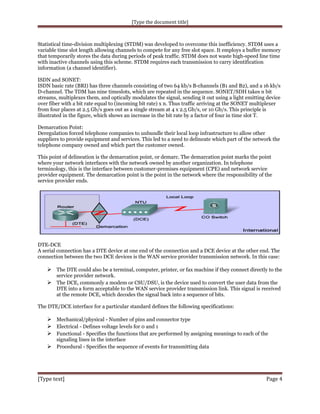 [Type the document title]

Statistical time-division multiplexing (STDM) was developed to overcome this inefficiency. STDM uses a
variable time slot length allowing channels to compete for any free slot space. It employs a buffer memory
that temporarily stores the data during periods of peak traffic. STDM does not waste high-speed line time
with inactive channels using this scheme. STDM requires each transmission to carry identification
information (a channel identifier).
ISDN and SONET:
ISDN basic rate (BRI) has three channels consisting of two 64 kb/s B-channels (B1 and B2), and a 16 kb/s
D-channel. The TDM has nine timeslots, which are repeated in the sequence. SONET/SDH takes n bit
streams, multiplexes them, and optically modulates the signal, sending it out using a light emitting device
over fiber with a bit rate equal to (incoming bit rate) x n. Thus traffic arriving at the SONET multiplexer
from four places at 2.5 Gb/s goes out as a single stream at 4 x 2.5 Gb/s, or 10 Gb/s. This principle is
illustrated in the figure, which shows an increase in the bit rate by a factor of four in time slot T.
Demarcation Point:
Deregulation forced telephone companies to unbundle their local loop infrastructure to allow other
suppliers to provide equipment and services. This led to a need to delineate which part of the network the
telephone company owned and which part the customer owned.
This point of delineation is the demarcation point, or demarc. The demarcation point marks the point
where your network interfaces with the network owned by another organization. In telephone
terminology, this is the interface between customer-premises equipment (CPE) and network service
provider equipment. The demarcation point is the point in the network where the responsibility of the
service provider ends.

DTE-DCE
A serial connection has a DTE device at one end of the connection and a DCE device at the other end. The
connection between the two DCE devices is the WAN service provider transmission network. In this case:

 The DTE could also be a terminal, computer, printer, or fax machine if they connect directly to the
service provider network.
 The DCE, commonly a modem or CSU/DSU, is the device used to convert the user data from the
DTE into a form acceptable to the WAN service provider transmission link. This signal is received
at the remote DCE, which decodes the signal back into a sequence of bits.
The DTE/DCE interface for a particular standard defines the following specifications:

 Mechanical/physical - Number of pins and connector type
 Electrical - Defines voltage levels for 0 and 1
 Functional - Specifies the functions that are performed by assigning meanings to each of the
signaling lines in the interface

 Procedural - Specifies the sequence of events for transmitting data

[Type text]

Page 4

 
