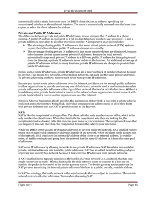 [Type the document title]

automatically adds a static host route once the DHCP client obtains an address, specifying the
unnumbered interface as the outbound interface. The route is automatically removed once the lease time
expires or when the client releases the address.
Private and Public IP Addresses:
The difference between private and public IP addresses, we can compare the IP address to a phone
number. A public IP address is equivalent to a full 10-digit telephone number (say: 9911000111), and a
private address is equivalent to an office extension number. A comparative analysis concludes:
 The advantage of using public IP addresses is that some virtual private network (VPN) systems
require their clients to have public IP addresses to operate correctly.
 The advantage of using private IP addresses is that many security threats are eliminated, because
other Internet devices cannot access private IP addresses. Because the local network
automatically maps each private IP address to a different public IP address for data going to and
from the Internet, a private IP address is never visible on the Internet. An additional advantage of
private IP addresses is that, in many locations, private IP addresses are cheaper to provide than
public IP addresses.
Hence, unlike public IP addresses, private IP addresses are a reserved block of numbers that can be used
by anyone. That means two networks, or two million networks, can each use the same private addresses.
To prevent addressing conflicts, routers must never route private IP addresses.
Because you cannot route private addresses over the Internet, and there are not enough public addresses
to allow organizations to provide one to every one of their hosts, networks need a mechanism to translate
private addresses to public addresses at the edge of their network that works in both directions. Without a
translation system, private hosts behind a router in the network of one organization cannot connect with
private hosts behind a router in other organizations over the Internet.
Network Address Translation (NAT) provides this mechanism. Before NAT, a host with a private address
could not access the Internet. Using NAT, individual companies can address some or all of their hosts
with private addresses and use NAT to provide access to the Internet.
NAT:
NAT is like the receptionist in a large office. The client calls the main number to your office, which is the
only number the client knows. When the client tells the receptionist who they are looking for, the
receptionist checks a lookup table that matches your name to your extension. The receptionist knows that
you requested this call; therefore, the receptionist forwards the caller to your extension.
While the DHCP server assigns IP dynamic addresses to devices inside the network, NAT-enabled routers
retain one or many valid Internet IP addresses outside of the network. When the client sends packets out
of the network, NAT translates the internal IP address of the client to an external address. To outside
users, all traffic coming to and going from the network has the same IP address or is from the same pool
of addresses.
NAT saves IP addresses by allowing networks to use private IP addresses. NAT translates non-routable,
private, internal addresses into routable, public addresses. NAT has an added benefit of adding a degree
of privacy and security to a network because it hides internal IP addresses from outside networks.
A NAT-enabled device typically operates at the border of a “stub network”, i.e. a network that has only
single connection to router. When a host inside the stub network wants to transmit to a host on the
outside, the packet is forwarded to the border gateway router. The border gateway router performs the
NAT process, translating the internal private address of the host to a public, outside, routable address.
In NAT terminology, the inside network is the set of networks that are subject to translation. The outside
network refers to all other addresses. Terms when discussing NAT:

[Type text]

Page 40

 