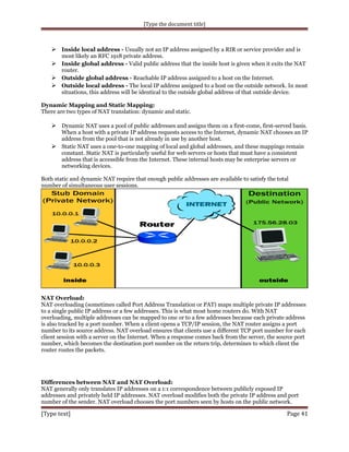 [Type the document title]

 Inside local address - Usually not an IP address assigned by a RIR or service provider and is
most likely an RFC 1918 private address.

 Inside global address - Valid public address that the inside host is given when it exits the NAT
router.

 Outside global address - Reachable IP address assigned to a host on the Internet.
 Outside local address - The local IP address assigned to a host on the outside network. In most
situations, this address will be identical to the outside global address of that outside device.
Dynamic Mapping and Static Mapping:
There are two types of NAT translation: dynamic and static.

 Dynamic NAT uses a pool of public addresses and assigns them on a first-come, first-served basis.
When a host with a private IP address requests access to the Internet, dynamic NAT chooses an IP
address from the pool that is not already in use by another host.
 Static NAT uses a one-to-one mapping of local and global addresses, and these mappings remain
constant. Static NAT is particularly useful for web servers or hosts that must have a consistent
address that is accessible from the Internet. These internal hosts may be enterprise servers or
networking devices.
Both static and dynamic NAT require that enough public addresses are available to satisfy the total
number of simultaneous user sessions.

NAT Overload:
NAT overloading (sometimes called Port Address Translation or PAT) maps multiple private IP addresses
to a single public IP address or a few addresses. This is what most home routers do. With NAT
overloading, multiple addresses can be mapped to one or to a few addresses because each private address
is also tracked by a port number. When a client opens a TCP/IP session, the NAT router assigns a port
number to its source address. NAT overload ensures that clients use a different TCP port number for each
client session with a server on the Internet. When a response comes back from the server, the source port
number, which becomes the destination port number on the return trip, determines to which client the
router routes the packets.

Differences between NAT and NAT Overload:
NAT generally only translates IP addresses on a 1:1 correspondence between publicly exposed IP
addresses and privately held IP addresses. NAT overload modifies both the private IP address and port
number of the sender. NAT overload chooses the port numbers seen by hosts on the public network.

[Type text]

Page 41

 