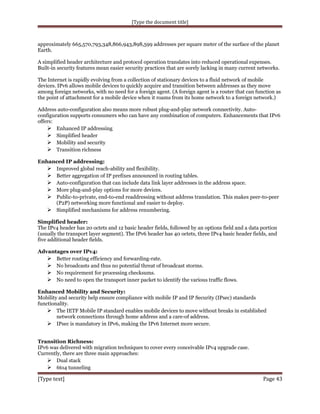 [Type the document title]

approximately 665,570,793,348,866,943,898,599 addresses per square meter of the surface of the planet
Earth.
A simplified header architecture and protocol operation translates into reduced operational expenses.
Built-in security features mean easier security practices that are sorely lacking in many current networks.
The Internet is rapidly evolving from a collection of stationary devices to a fluid network of mobile
devices. IPv6 allows mobile devices to quickly acquire and transition between addresses as they move
among foreign networks, with no need for a foreign agent. (A foreign agent is a router that can function as
the point of attachment for a mobile device when it roams from its home network to a foreign network.)
Address auto-configuration also means more robust plug-and-play network connectivity. Autoconfiguration supports consumers who can have any combination of computers. Enhancements that IPv6
offers:
 Enhanced IP addressing
 Simplified header
 Mobility and security
 Transition richness
Enhanced IP addressing:
 Improved global reach-ability and flexibility.
 Better aggregation of IP prefixes announced in routing tables.
 Auto-configuration that can include data link layer addresses in the address space.
 More plug-and-play options for more devices.
 Public-to-private, end-to-end readdressing without address translation. This makes peer-to-peer
(P2P) networking more functional and easier to deploy.
 Simplified mechanisms for address renumbering.
Simplified header:
The IPv4 header has 20 octets and 12 basic header fields, followed by an options field and a data portion
(usually the transport layer segment). The IPv6 header has 40 octets, three IPv4 basic header fields, and
five additional header fields.
Advantages over IPv4:
 Better routing efficiency and forwarding-rate.
 No broadcasts and thus no potential threat of broadcast storms.
 No requirement for processing checksums.
 No need to open the transport inner packet to identify the various traffic flows.
Enhanced Mobility and Security:
Mobility and security help ensure compliance with mobile IP and IP Security (IPsec) standards
functionality.
 The IETF Mobile IP standard enables mobile devices to move without breaks in established
network connections through home address and a care-of address.
 IPsec is mandatory in IPv6, making the IPv6 Internet more secure.
Transition Richness:
IPv6 was delivered with migration techniques to cover every conceivable IPv4 upgrade case.
Currently, there are three main approaches:
 Dual stack
 6to4 tunneling

[Type text]

Page 43

 