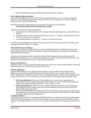 [Type the document title]

 NAT-PT, ISATAP tunneling, and Teredo tunneling (last resort methods)
IPv6 Address Representation:
The 32-bit IPv4 address as a series of four 8-bit field separated by dots. However, larger 128-bit IPv6
addresses need a different representation because of their size. IPv6 addresses use colons to separate
entries in a series of 16-bit hexadecimal.
IPv6 does not require explicit address string notation. The figure shows the address:
2031:0000:130F:0000:0000:09C0:876A:130B
This has been applied the following guidelines:
 Leading zeros in a field are optional. For example, the field 09C0 equals 9C0, and the field 0000
equals 0.
 Successive fields of zeros can be represented as two colons "::". However, this shorthand method
can only be used once in an address.
 An unspecified address is written as "::” because it contains only zeros.
An address parser identifies the number of missing zeros by separating any two parts of an address and
entering 0s until the 128 bits are complete.
IPv6 Global Unicast Address:
An IPv6 unicast address is totally unique. It can be routed globally with no modification. It shares the
same address format as an IPv6 anycast address. Global unicast addresses are assigned by the Internet
Assigned Number Authority.
Global unicast addresses typically consists of a 48-bit global routing prefix and a 16-bit subnet ID.
Individual organizations can use a 16-bit subnet field to create their own local addressing hierarchy. This
field allows an organization to use up to 65,535 individual subnets.
Reserved Addresses:
The IETF reserves a portion of the IPv6 address space for various uses, both present and future. Reserved
addresses represent 1/256th of the total IPv6 address space.
Private Addresses:
A block of IPv6 addresses is set aside for private addresses, just as is done in IPv4. These private
addresses are local only to a particular link or site, and are therefore never routed outside network.
Private addresses have a first octet value of "FE" in hexadecimal notation, with the next hexadecimal digit
being a value from 8 to F. These addresses are further divided into two types, based upon their scope.

 Site-local addresses: The scope of these addresses is an entire site or organization. In
hexadecimal, site-local addresses begin with "FE" and then "C" to "F" for the third hexadecimal
digit. So, these addresses begin with "FEC", "FED", "FEE", or "FEF".
 Link-local addresses: This is new to the concept of addressing with IP in the Network layer.
These addresses have a smaller scope than site-local addresses; they refer only to a particular
physical link (physical network).
IPv6 uses link-local addresses to identify interfaces on a link that are meant to stay within a given
broadcast domain. They may also be thought of as a host portion of IPv6 addresses. These address
are used as “Stateless Auto Configuration”.
Loopback Address:
A provision has been made for a special loopback IPv6 address for testing, data grams sent to this address
"loop back" to the sending device. However, in IPv6 there is just one address, not a whole block, for this
function. The loopback address is 0:0:0:0:0:0:0:1, which is normally expressed using zero compression as
":: 1".

[Type text]

Page 44

 