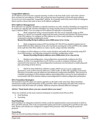 [Type the document title]

Unspecified Address:
An IP address of all zeroes has a special meaning; it refers to the host itself, and is used when a device
does not know its own address. In IPv6, this concept has been formalized, and the all-zeroes address
(0:0:0:0:0:0:0:0) is named the "unspecified" address. It is typically used in the source field of a datagram
that is sent by a device that seeks to have its IP address configured.
IPv6 Address Management:
IPv6 addresses use interface identifiers to identify interfaces on a link. Interface identifiers are required to
be unique on a specific link. Interface identifiers are always 64 bits and can be dynamically derived from a
Layer 2 address (MAC). You can assign an IPv6 address ID statically or dynamically:

Static assignment using a manual interface ID: One way to statically assign an IPv6
address to a device is to manually assign both the prefix (network) and interface ID (host) portion
of the IPv6 address. To configure an IPv6 address on a Cisco router interface, use following
command in interface configuration mode:
RouterX(config-if)#ipv6 address 2001:DB8:2222:7272::72/64
Static assignment using an EUI-64 interface ID: The EUI-64 standard explains how to
stretch IEEE 802 MAC addresses from 48 to 64 bits by inserting the 16-bit 0xFFFE in the middle
at the 24th bit of the MAC address to create a 64-bit, unique interface identifier.



To configure an IPv6 address on a Cisco router interface and enable IPv6 processing using EUI64 on that interface, use following command in interface configuration mode:
RouterX(config-if)#ipv6 address 2001:DB8:2222:7272::/64 eui-64
Stateless autoconfiguration: Autoconfiguration automatically configures the IPv6
address. In IPv6, it is assumed that non-PC devices, as well as computer terminals, will be
connected to the network. The autoconfiguration mechanism was introduced to enable plug-andplay networking of these devices.



DHCP for IPv6 (DHCPv6): DHCPv6 enables DHCP servers to pass configuration
parameters, such as IPv6 network addresses, to IPv6 nodes. It offers the capability of automatic
allocation of reusable network addresses and additional configuration flexibility. This protocol is
a stateful counterpart to IPv6 stateless address autoconfiguration, and can be used separately or
concurrently with IPv6 stateless address autoconfiguration to obtain configuration parameters.



IPv6 Transition Strategies:
The transition from IPv4 does not require upgrades on all nodes at the same time. Many transition
mechanisms enable smooth integration of IPv4 and IPv6. Other mechanisms that allow IPv4 nodes to
communicate with IPv6 nodes are available. Different situations demand different strategies.
Advice: "Dual stack where you can, tunnel where you must."
These two methods are the most common techniques to transition from IPv4 to IPv6:
 Dual Stacking
 Tunneling
Dual Stacking:
Dual stacking is an integration method in which a node has implementation and connectivity to both an
IPv4 and IPv6 network. This is the recommended option and involves running IPv4 and IPv6 at the same
time. Router and switches are configured to support both protocols, with IPv6 being the preferred
protocol.
Tunneling:
There are several tunneling techniques available, including:

[Type text]

Page 45

 