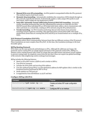 [Type the document title]

 Manual IPv6-over-IPv4 tunneling - An IPv6 packet is encapsulated within the IPv4 protocol.
This method requires dual-stack routers.

 Dynamic 6to4 tunneling - Automatically establishes the connection of IPv6 islands through an
IPv4 network, typically the Internet. It dynamically applies a valid, unique IPv6 prefix to each
IPv6 island, which enables the fast deployment of IPv6.
 Intra-Site Automatic Tunnel Addressing Protocol (ISATAP) tunneling - Automatic
overlay tunneling mechanism that uses the underlying IPv4 network as a link layer for IPv6.
ISATAP tunnels allow individual IPv4 or IPv6 dual-stack hosts within a site to communicate with
other such hosts on a virtual link, creating an IPv6 network using the IPv4 infrastructure.
 Teredo tunneling - An IPv6 transition technology that provides host-to-host automatic
tunneling instead of gateway tunneling. This approach passes unicast IPv6 traffic when dualstacked hosts (hosts that are running both IPv6 and IPv4) are located behind one or multiple IPv4
NATs.
NAT-Protocol Translation (NAT-PT):
This translation allows direct communication between hosts that use different versions of the IP protocol.
These translations are more complex than IPv4 NAT. At this time, this translation technique is the least
favorable option.
RIPNg Routing Protocol:
IPv6 routes use the same protocols and techniques as IPv4. Although the addresses are longer, the
protocols used in routing IPv6 are simply logical extensions of the protocols used in IPv4. RIPng is a
distance vector routing protocol with a limit of 15 hops that uses split horizon and poison reverse updates
to prevent routing loops. Its simplicity comes from the fact that it does not require any global knowledge
of the network. Only neighboring routers exchange local messages.
RIPng includes the following features:
 Based on IPv4 RIP version 2 (RIPv2) and is similar to RIPv2
 Uses IPv6 for transport
 Includes the IPv6 prefix and next-hop IPv6 address
 Uses the multicast group FF02::9 as the destination address for RIP updates (this is similar to the
broadcast function performed by RIP in IPv4)
 Sends updates on UDP port 521
 Is supported by Cisco IOS Release 12.2(2)T and later
Configure RIPng with IPv6:

[Type text]

Page 46

 