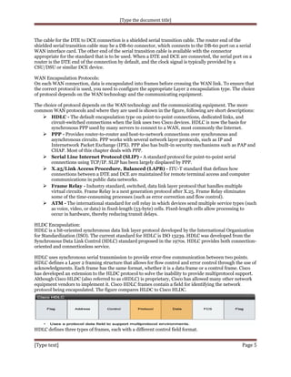 [Type the document title]

The cable for the DTE to DCE connection is a shielded serial transition cable. The router end of the
shielded serial transition cable may be a DB-60 connector, which connects to the DB-60 port on a serial
WAN interface card. The other end of the serial transition cable is available with the connector
appropriate for the standard that is to be used. When a DTE and DCE are connected, the serial port on a
router is the DTE end of the connection by default, and the clock signal is typically provided by a
CSU/DSU or similar DCE device.
WAN Encapsulation Protocols:
On each WAN connection, data is encapsulated into frames before crossing the WAN link. To ensure that
the correct protocol is used, you need to configure the appropriate Layer 2 encapsulation type. The choice
of protocol depends on the WAN technology and the communicating equipment.
The choice of protocol depends on the WAN technology and the communicating equipment. The more
common WAN protocols and where they are used is shown in the figure, following are short descriptions:
 HDLC - The default encapsulation type on point-to-point connections, dedicated links, and
circuit-switched connections when the link uses two Cisco devices. HDLC is now the basis for
synchronous PPP used by many servers to connect to a WAN, most commonly the Internet.
 PPP - Provides router-to-router and host-to-network connections over synchronous and
asynchronous circuits. PPP works with several network layer protocols, such as IP and
Internetwork Packet Exchange (IPX). PPP also has built-in security mechanisms such as PAP and
CHAP. Most of this chapter deals with PPP.
 Serial Line Internet Protocol (SLIP) - A standard protocol for point-to-point serial
connections using TCP/IP. SLIP has been largely displaced by PPP.
 X.25/Link Access Procedure, Balanced (LAPB) - ITU-T standard that defines how
connections between a DTE and DCE are maintained for remote terminal access and computer
communications in public data networks.
 Frame Relay - Industry standard, switched, data link layer protocol that handles multiple
virtual circuits. Frame Relay is a next generation protocol after X.25. Frame Relay eliminates
some of the time-consuming processes (such as error correction and flow control).
 ATM - The international standard for cell relay in which devices send multiple service types (such
as voice, video, or data) in fixed-length (53-byte) cells. Fixed-length cells allow processing to
occur in hardware, thereby reducing transit delays.
HLDC Encapsulation:
HDLC is a bit-oriented synchronous data link layer protocol developed by the International Organization
for Standardization (ISO). The current standard for HDLC is ISO 13239. HDLC was developed from the
Synchronous Data Link Control (SDLC) standard proposed in the 1970s. HDLC provides both connectionoriented and connectionless service.
HDLC uses synchronous serial transmission to provide error-free communication between two points.
HDLC defines a Layer 2 framing structure that allows for flow control and error control through the use of
acknowledgments. Each frame has the same format, whether it is a data frame or a control frame. Cisco
has developed an extension to the HLDC protocol to solve the inability to provide multiprotocol support.
Although Cisco HLDC (also referred to as cHDLC) is proprietary, Cisco has allowed many other network
equipment vendors to implement it. Cisco HDLC frames contain a field for identifying the network
protocol being encapsulated. The figure compares HLDC to Cisco HLDC.

HDLC defines three types of frames, each with a different control field format.

[Type text]

Page 5

 
