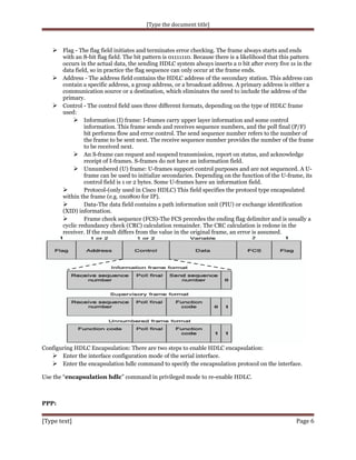 [Type the document title]

 Flag - The flag field initiates and terminates error checking. The frame always starts and ends

with an 8-bit flag field. The bit pattern is 01111110. Because there is a likelihood that this pattern
occurs in the actual data, the sending HDLC system always inserts a 0 bit after every five 1s in the
data field, so in practice the flag sequence can only occur at the frame ends.
 Address - The address field contains the HDLC address of the secondary station. This address can
contain a specific address, a group address, or a broadcast address. A primary address is either a
communication source or a destination, which eliminates the need to include the address of the
primary.
 Control - The control field uses three different formats, depending on the type of HDLC frame
used:
 Information (I) frame: I-frames carry upper layer information and some control
information. This frame sends and receives sequence numbers, and the poll final (P/F)
bit performs flow and error control. The send sequence number refers to the number of
the frame to be sent next. The receive sequence number provides the number of the frame
to be received next.
 An S-frame can request and suspend transmission, report on status, and acknowledge
receipt of I-frames. S-frames do not have an information field.
 Unnumbered (U) frame: U-frames support control purposes and are not sequenced. A Uframe can be used to initialize secondaries. Depending on the function of the U-frame, its
control field is 1 or 2 bytes. Some U-frames have an information field.

Protocol-(only used in Cisco HDLC) This field specifies the protocol type encapsulated
within the frame (e.g. 0x0800 for IP).

Data-The data field contains a path information unit (PIU) or exchange identification
(XID) information.

Frame check sequence (FCS)-The FCS precedes the ending flag delimiter and is usually a
cyclic redundancy check (CRC) calculation remainder. The CRC calculation is redone in the
receiver. If the result differs from the value in the original frame, an error is assumed.

Configuring HDLC Encapsulation: There are two steps to enable HDLC encapsulation:
 Enter the interface configuration mode of the serial interface.
 Enter the encapsulation hdlc command to specify the encapsulation protocol on the interface.
Use the “encapsulation hdlc” command in privileged mode to re-enable HDLC.

PPP:

[Type text]

Page 6

 