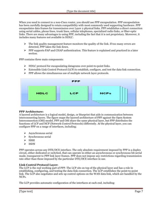 [Type the document title]

When you need to connect to a non-Cisco router, you should use PPP encapsulation. PPP encapsulation
has been carefully designed to retain compatibility with most commonly used supporting hardware. PPP
encapsulates data frames for transmission over Layer 2 physical links. PPP establishes a direct connection
using serial cables, phone lines, trunk lines, cellular telephones, specialized radio links, or fiber-optic
links. There are many advantages to using PPP, including the fact that it is not proprietary. Moreover, it
includes many features not available in HDLC:

 The link quality management feature monitors the quality of the link. If too many errors are
detected, PPP takes the link down.

 PPP supports PAP and CHAP authentication. This feature is explained and practiced in a later
section.
PPP contains three main components:

 HDLC protocol for encapsulating datagrams over point-to-point links.
 Extensible Link Control Protocol (LCP) to establish, configure, and test the data link connection.
 PPP allows the simultaneous use of multiple network layer protocols.

PPP Architecture:
A layered architecture is a logical model, design, or blueprint that aids in communication between
interconnecting layers. The figure maps the layered architecture of PPP against the Open System
Interconnection (OSI) model. PPP and OSI share the same physical layer, but PPP distributes the
functions of LCP and NCP (Network Control Protocols) differently. At the physical layer, you can
configure PPP on a range of interfaces, including:






Asynchronous serial
Synchronous serial
HSSI
ISDN

PPP operates across any DTE/DCE interface. The only absolute requirement imposed by PPP is a duplex
circuit, either dedicated or switched, that can operate in either an asynchronous or synchronous bit-serial
mode, transparent to PPP link layer frames. PPP does not impose any restrictions regarding transmission
rate other than those imposed by the particular DTE/DCE interface in use.
Link Control Protocol Layer:
The LCP is the real working part of PPP. The LCP sits on top of the physical layer and has a role in
establishing, configuring, and testing the data-link connection. The LCP establishes the point-to-point
link. The LCP also negotiates and sets up control options on the WAN data link, which are handled by the
NCPs.
The LCP provides automatic configuration of the interfaces at each end, including:

[Type text]

Page 7

 