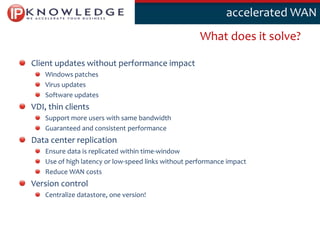Klik om deaccelerated WAN
                                                        stijl te bewerken

                                                      What does it solve?

Client updates without performance impact
    Windows patches
    Virus updates
    Software updates
VDI, thin clients
    Support more users with same bandwidth
    Guaranteed and consistent performance
Data center replication
    Ensure data is replicated within time-window
    Use of high latency or low-speed links without performance impact
    Reduce WAN costs
Version control
    Centralize datastore, one version!



                                                                            11
 