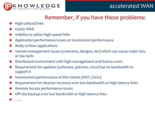 Klik om deaccelerated WAN
                                                   stijl te bewerken

                 Remember, if you have these problems:
High-utilized links
Costly WAN
Inability to utilize high-speed links
Application performance issues or inconsistent performance
Badly written applications
Version management issues (contracts, designs, etc) which can cause major loss
or law-suits
Distributed environment with high management and license costs
Requirement for updates (software, patches, virus) but no bandwidth to
support it
Inconsistent performance of thin clients (RDP, Citrix)
Requirement for disaster recovery over low bandwidth or high latency links
Remote Access performance issues
Off-site backup over low bandwidth or high latency links
…..

                                                                                 13
 