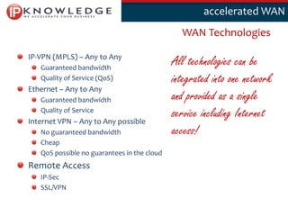 Klik om deaccelerated WAN
                                                  stijl te bewerken

                                               WAN Technologies

IP-VPN (MPLS) – Any to Any
   Guaranteed bandwidth
                                             All technologies can be
   Quality of Service (QoS)                  integrated into one network
Ethernet – Any to Any
   Guaranteed bandwidth                      and provided as a single
   Quality of Service
Internet VPN – Any to Any possible
                                             service including Internet
   No guaranteed bandwidth                   access!
   Cheap
   QoS possible no guarantees in the cloud
Remote Access
   IP-Sec
   SSL/VPN

                                                                           3
 