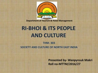 RI-BHOI & ITS PEOPLE
AND CULTURE
THM- 303
SOCIETY AND CULTURE OF NORTH EAST INDIA
Department of Tourism & Hotel Management
Presented by- Wanpynsuk Makri
Roll no-MTTM/2016/27
 